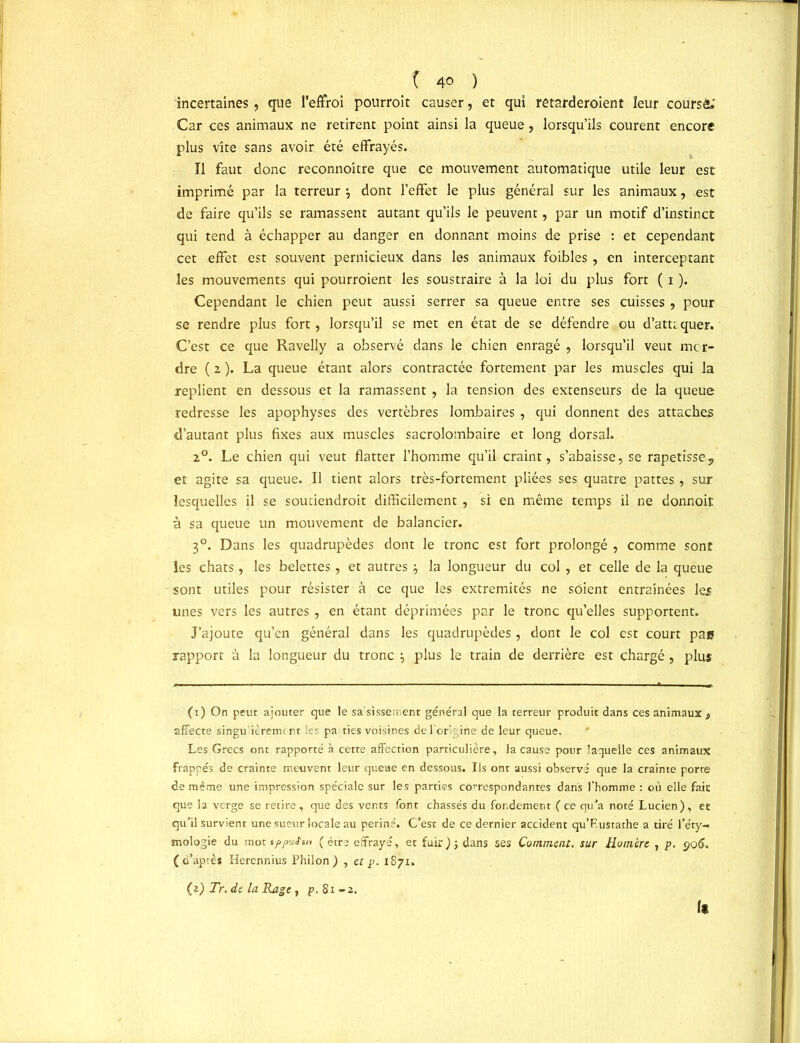 incertaines, que l’effroi pourroit causer, et qui retarderoient leur coursé»' Car ces animaux ne retirent point ainsi la queue, lorsqu’ils courent encore plus vite sans avoir été effrayés. Il faut donc reconnoitre que ce mouvement automatique utile leur est imprimé par la terreur \ dont l’effet le plus général sur les animaux, est de faire qu’ils se ramassent autant qu’ils le peuvent, par un motif d’instinct qui tend à échapper au danger en donnant moins de prise : et cependant cet effet est souvent pernicieux dans les animaux foibles , en interceptant les mouvements qui pourroient les soustraire à la loi du plus fort ( 1 ). Cependant le chien peut aussi serrer sa queue entre ses cuisses , pour se rendre plus fort, lorsqu’il se met en état de se défendre ou d’attcquer. C’est ce que Ravelly a observé dans le chien enragé , lorsqu’il veut mcr- dre ( x ). La queue étant alors contractée fortement par les muscles qui la replient en dessous et la ramassent , la tension des extenseurs de la queue redresse les apophyses des vertèbres lombaires , qui donnent des attaches d’autant plus fixes aux muscles sacrolombaire et long dorsal. z°. Le chien qui veut flatter l’homme qu’il craint, s’abaisse, se rapetisse, et agite sa queue. Il tient alors très-fortement pliées ses quatre pattes, sur lesquelles il se soutiendroit difficilement , si en même temps il ne donnoit à sa queue un mouvement de balancier. 30. Dans les quadrupèdes dont le tronc est fort prolongé , comme sont les chats, les belettes, et autres \ la longueur du col , et celle de la queue sont utiles pour résister à ce que les extrémités ne soient entraînées les unes vers les autres, en étant déprimées par le tronc qu’elles supportent. J’ajoute qu’en général dans les quadrupèdes , dont le col est court pae rapport à la longueur du tronc \ plus le train de derrière est chargé , plus (1) On peut ajouter que le sasissement général que la terreur produit dans ces animaux, affecte singu'ièrenu rt les pa ties voisines de l’origine de leur queue. Les Grecs ont rapporté à cette affection particulière, la cause pour laquelle ces animaux Frappés de crainte meuvent leur queue en dessous. Ils ont aussi observé que la crainte porte de même une impression spéciale sur les parties correspondantes dans l’homme : où elle fait que la verge se retire , que des vents font chassés du fondement ( ce qu’a noté Lucien), et qu’il survient une sueur locale au periné. C’est de ce dernier accident qu’F.ustathe a tiré l’éty- mologie du mot offoiS'in (être effrayé, et fuir); dans ses Comment, sur Homère , p. 906. ( d’aprè* Herennius Philon) , et p. 1871. (z) Tr. de la Rage, p. 81-2.