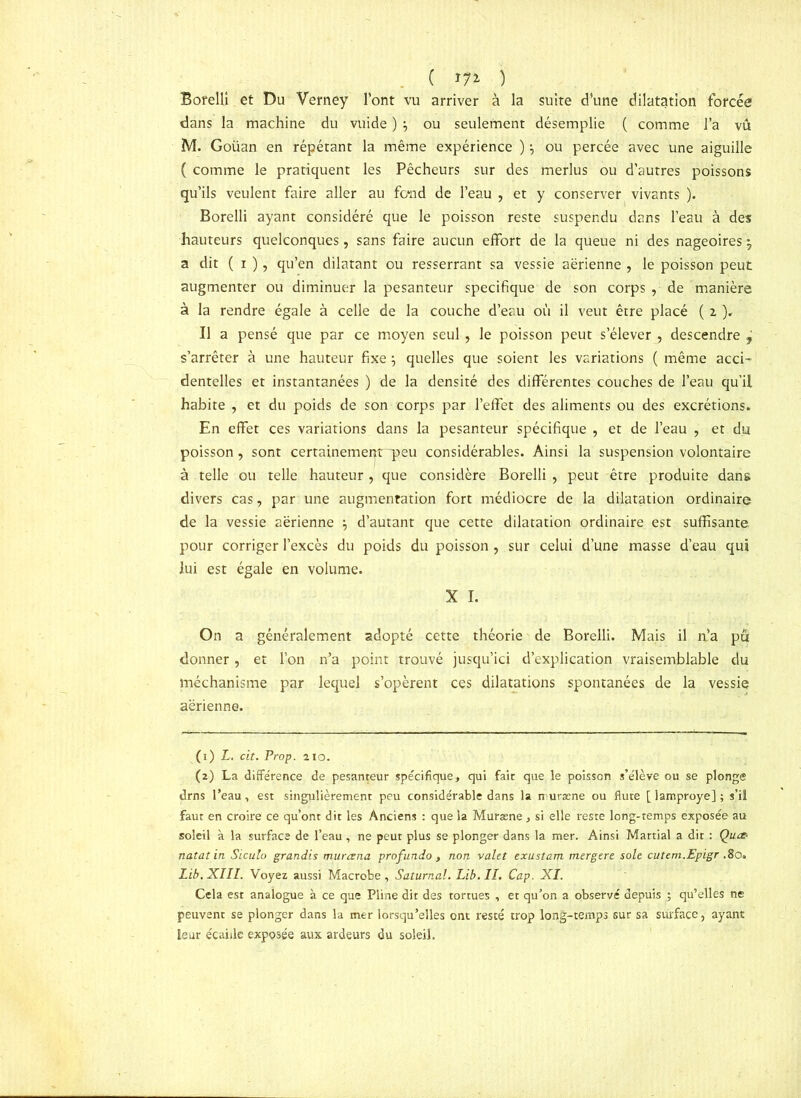 ( ) Borelli et Du Verney l’ont vu arriver à la suite d’une dilatation forcée dans la machine du vuide ) \ ou seulement désemplie ( comme l’a vu M. Goüan en répétant la même expérience ):> ou percée avec une aiguille ( comme le pratiquent les Pêcheurs sur des merlus ou d’autres poissons qu’ils veulent faire aller au fond de l’eau , et y conserver vivants ). Borelli ayant considéré que le poisson reste suspendu dans l’eau à des hauteurs quelconques, sans faire aucun effort de la queue ni des nageoires 5, a dit ( i ), qu’en dilatant ou resserrant sa vessie aérienne , le poisson peut augmenter ou diminuer la pesanteur spécifique de son corps , de manière à la rendre égale à celle de la couche d’eau où il veut être placé ( x ). Il a pensé que par ce moyen seul, le poisson peut s’élever , descendre j s’arrêter à une hauteur fixe} quelles que soient les variations ( même acci- dentelles et instantanées ) de la densité des différentes couches de l’eau qu’il habite , et du poids de son corps par l’effet des aliments ou des excrétions. En effet ces variations dans la pesanteur spécifique , et de l’eau , et du poisson, sont certainement-peu considérables. Ainsi la suspension volontaire à telle ou telle hauteur, que considère Borelli , peut être produite dans divers cas, par une augmentation fort médiocre de la dilatation ordinaire de la vessie aérienne \ d’autant que cette dilatation ordinaire est suffisante pour corriger l’excès du poids du poisson, sur celui d’une masse d’eau qui lui est égale en volume. X I. On a généralement adopté cette théorie de Borelli. Mais il n’a pu donner, et l’on n’a point trouvé jusqu’ici d’explication vraisemblable du méchanisme par lequel s’opèrent ces dilatations spontanées de la vessie aérienne. (1) L. cit. Prop. 210. (2) La différence de pesanteur spécifique, qui fait que le poisson s’élève ou se plonge drns l’eau, est singulièrement peu considérable dans la muræne ou flûte [ lamproye] ; s’il faut en croire ce qu’ont dit les Anciens : que la Muræne, si elle reste long-temps exposée au soleil à la surface de l’eau, ne peur plus se plonger dans la mer. Ainsi Martial a dit : Qu& natatin Siculo grandis murtzna profundo t non valet exustam mergere sole cutem.Epigr .80. Lib.XIII. Voyez aussi Macrobe, Saturnal. Lib.ll. Cap. XI. Cela est analogue à ce que Pline dit des tortues , et qu’on a observé depuis ; qu’elles ne peuvent se plonger dans la mer lorsqu’elles ont resté trop long-temps sur sa surface, ayant leur écaille exposée aux ardeurs du soleil.