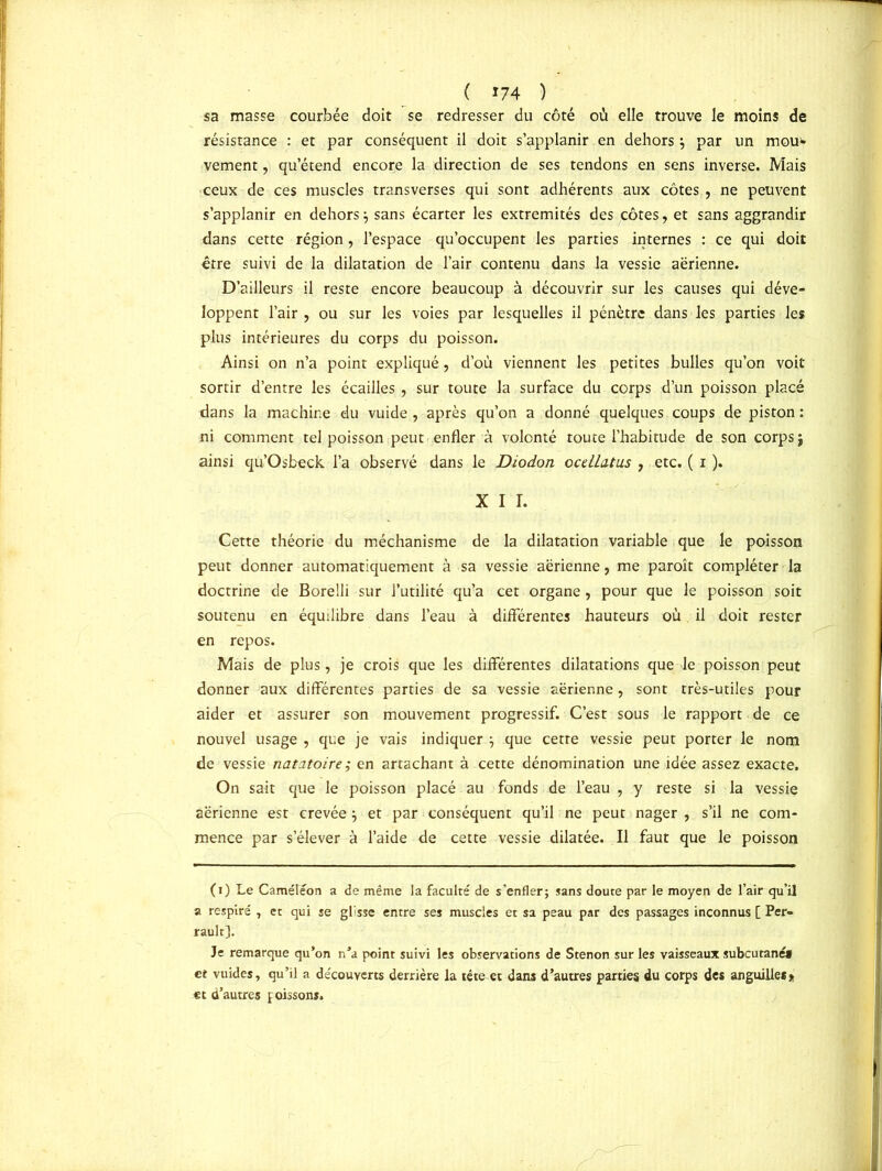 sa masse courbée doit se redresser du côté où elle trouve le moins de résistance : et par conséquent il doit s’applanir en dehors par un mou»» vement, qu’étend encore la direction de ses tendons en sens inverse. Mais ceux de ces muscles transverses qui sont adhérents aux côtes , ne peuvent s’applanir en dehors} sans écarter les extrémités des côtes, et sans aggrandir dans cette région, l’espace qu’occupent les parties internes : ce qui doit être suivi de la dilatation de l’air contenu dans la vessie aerienne. D’ailleurs il reste encore beaucoup à découvrir sur les causes qui déve- loppent l’air , ou sur les voies par lesquelles il pénètre dans les parties les plus intérieures du corps du poisson. Ainsi on n’a point expliqué, d’où viennent les petites bulles qu’on voit sortir d’entre les écailles , sur toute la surface du corps d’un poisson placé dans la machine du vuide , après qu’on a donné quelques coups de piston : ni comment tel poisson peut enfler à volonté toute l’habitude de son corps $ ainsi qu’Osbeck l’a observé dans le Diodon ocdlatus , etc. ( i ). X I I. Cette théorie du méchanisme de la dilatation variable que le poisson peut donner automatiquement à sa vessie aérienne, me paroît compléter la doctrine de Borelli sur l’utilité qu’a cet organe, pour que le poisson soit soutenu en équilibre dans l’eau à différentes hauteurs où il doit rester en repos. Mais de plus, je crois que les différentes dilatations que le poisson peut donner aux différentes parties de sa vessie aérienne , sont très-utiles pour aider et assurer son mouvement progressif. C’est sous le rapport de ce nouvel usage , que je vais indiquer que cette vessie peut porter le nom de vessie natatoire; en attachant à cette dénomination une idée assez exacte. On sait que le poisson placé au fonds de l’eau , y reste si la vessie aérienne est crevée $ et par conséquent qu’il ne peut nager , s’il ne com- mence par s’élever à l’aide de cette vessie dilatée. Il faut que le poisson (i) Le Caméléon a de même la faculté de s'enfler; sans doute par le moyen de l’air qu’il a respiré , et qui se glisse entre ses muscles et sa peau par des passages inconnus [ Per» rault]. Je remarque qu’on n’a point suivi les observations de Stenon sur les vaisseaux subcutané» et vuides, qu’il a découverts derrière la tête et dans d’autres parties du corps des anguille** et d’autres poissons.