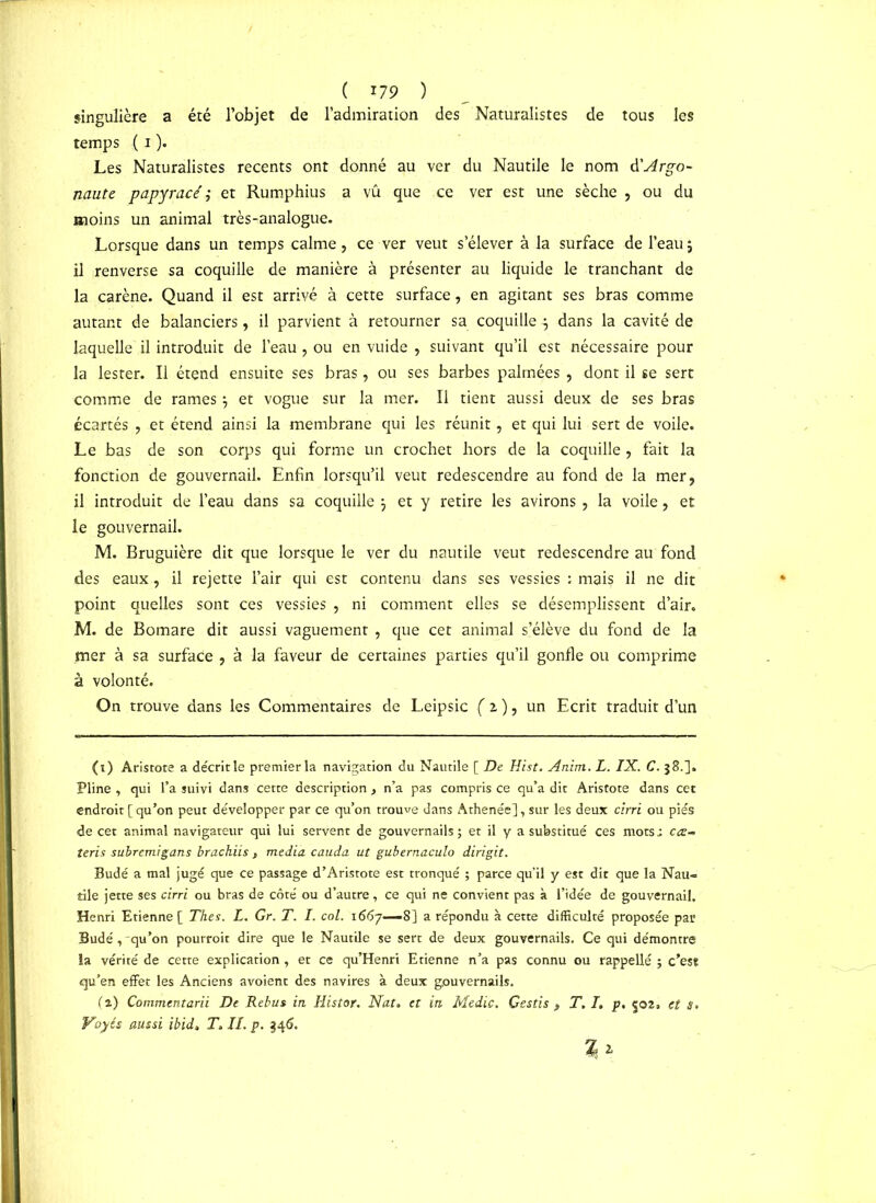 ( l 279 ) singulière a été l’objet de l’admiration des Naturalistes de tous les temps ( i ). Les Naturalistes recents ont donné au ver du Nautile le nom A'Argo- naute papyracé ; et Rumphius a vu que ce ver est une sèche , ou du moins un animal très-analogue. Lorsque dans un temps calme, ce ver veut s’élever à la surface de l’eau; il renverse sa coquille de manière à présenter au liquide le tranchant de la carène. Quand il est arrivé à cette surface, en agitant ses bras comme autant de balanciers, il parvient à retourner sa coquille ; dans la cavité de laquelle il introduit de l’eau, ou en vuide , suivant qu’il est nécessaire pour la lester. Il étend ensuite ses bras, ou ses barbes palmées, dont il se sert comme de rames ; et vogue sur la mer. Il tient aussi deux de ses bras écartés , et étend ainsi la membrane qui les réunit, et qui lui sert de voile. Le bas de son corps qui forme un crochet hors de la coquille , fait la fonction de gouvernail. Enfin lorsqu’il veut redescendre au fond de la mer, il introduit de l’eau dans sa coquille ; et y retire les avirons , la voile, et le gouvernail. M. Bruguière dit que lorsque le ver du nautile veut redescendre au fond des eaux, il rejette l’air qui est contenu dans ses vessies : mais il ne dit point quelles sont ces vessies , ni comment elles se désemplissent d’air. M. de Bomare dit aussi vaguement , que cet animal s’élève du fond de la mer à sa surface , à la faveur de certaines parties qu’il gonfle ou comprime à volonté. On trouve dans les Commentaires de Leipsic f 2 ), un Ecrit traduit d’un (i) Aristote a décritle premier la navigation du Nautile [ De Hist. Anim. L. IX. C. 38.]. Pline , qui l’a suivi dans cette description , n’a pas compris ce qu’a dit Aristote dans cet endroit [ qu’on peut développer par ce qu’on trouve dans Athenée], sur les deux cirri ou pies de cet animal navigateur qui lui servent de gouvernails; et il y a substitué ces mots.: cœ- teris subremigans brachiis , media cauda ut gubernaculo dirigit. Budé a mal jugé que ce passage d’Aristote est tronqué ; parce qu’il y est dit que la Nau- tile jette ses cirri ou bras de côté ou d’autre, ce qui ne convient pas à l’idée de gouvernail. Henri Etienne [ Thés. L. Gr. T. I. col. 1667—8] a répondu à cette difficulté proposée par Budé, -qu’on pourroit dire que le Nautile se sert de deux gouvernails. Ce qui démontre la vérité de cette explication, et ce qu’Henri Etienne n’a pas connu ou rappellé ; c’est qu’en effet les Anciens avoient des navires à deux gouvernails. (2) Commentarii De Rebus in Histor. Nat. et in Medic. Gsstis , T. I. p. 502. et S.