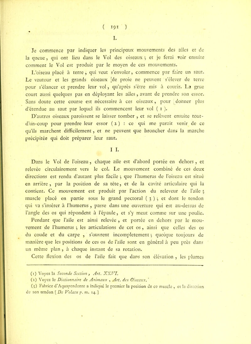 Je commence par indiquer les principaux mouvements des ailes et de la queue, qui ont lieu dans le Vol des oiseaux } et je ferai voir ensuite comment le Vol est produit par le moyen de ces mouvements. L’oiseau placé à terre , qui veut s’envoler, commence par faire un saut. Le vautour et les grands oiseaux [de proie ne peuvent ~ s’élever de terre pour s’élancer et prendre leur vol, qu’après s’être mis à courir. La grue court aussi quelques pas en déployant les ailes, avant de prendre son essor. Sans doute cette course est nécessaire à ces oiseaux, pour [ donner plus d’étendue au saut par lequel ils commencent leur vol ( i ). D’autres oiseaux paroissent se laisser tomber , et se relèvent ensuite tout- d’ün-coup pour prendre leur essor (z) : ce qui me parait venir de ce qu’ils marchent difficilement, et ne peuvent que broncher dans la marche précipitée qui doit préparer leur saut. I I. Dans le Vol de l’oiseau, chaque aile est d’abord portée en dehors, et relevée circulairement vers le col. Le mouvement combiné de ces deux directions est rendu d’autant plus facile 3 que l’humerus de l’oiseau est situé en arrière , par la position de sa tête, et de la cavité articulaire qui la contient. Ce mouvement est produit par l’action du releveur de l’aîle } muscle placé en partie sous le grand pectoral ( 3 ) 3 et dont le tendon qui va s’insérer à l’humerus, passe dans une ouverture qui est au-dessus de l’angle des os qui répondent à l’épaule, et s’y meut comme sur une poulie. Pendant que l’aîle est ainsi relevée , et portée en dehors par le mou- vement de l’humerus 3 les articulations de cet os, ainsi que celles des os du coude et du carpe , s’ouvrent incomplètement 3 quoique toujours de manière que les positions de ces os de l’aîle sont en général à peu près dans un même plan , à chaque instant de sa rotation. Cette flexion des os de l’aîle fait que dans son élévation , les plumes (1) Voyez la Seconde Section , Art. XXVI. (2) Voyez le Dictionnaire de Animaux , Art. des Oiseaux/ (3) Fabrice d’Aquapendente a indiqué le premier la position de ce muscle , et la direction de son tendon [De Volatu p. m, 14.]