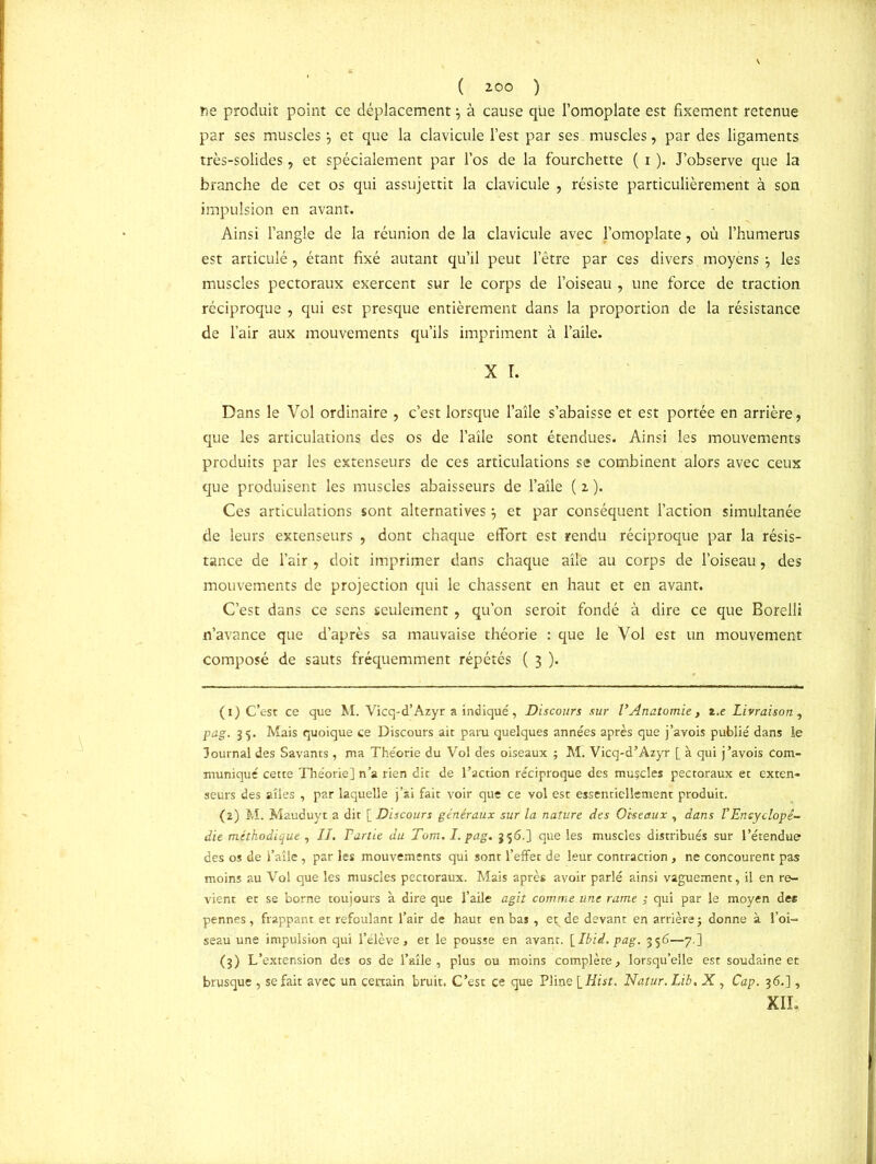 ( ZOO ) fie produit point ce déplacement à cause que l’omoplate est fixement retenue par ses muscles} et que la clavicule l’est par ses. muscles, par des ligaments très-solides, et spécialement par l’os de la fourchette ( i ). J’observe que la branche de cet os qui assujettit la clavicule , résiste particulièrement à son impulsion en avant. Ainsi l’angle de la réunion de la clavicule avec l’omoplate, où l’humerus est articulé, étant fixé autant qu’il peut l’être par ces divers moyèns \ les muscles pectoraux exercent sur le corps de l’oiseau , une force de traction réciproque , qui est presque entièrement dans la proportion de la résistance de l’air aux mouvements qu’ils impriment à l’aile. X T. Dans le Vol ordinaire , c’est lorsque l’aîle s’abaisse et est portée en arrière, que les articulations des os de l’aile sont étendues. Ainsi les mouvements produits par les extenseurs de ces articulations se combinent alors avec ceux que produisent les muscles abaisseurs de l’aile ( z ). Ces articulations sont alternatives} et par conséquent l’action simultanée de leurs extenseurs , dont chaque effort est rendu réciproque par la résis- tance de l’air , doit imprimer dans chaque aile au corps de l’oiseau, des mouvements de projection qui le chassent en haut et en avant. C’est dans ce sens seulement, qu’on seroit fondé à dire ce que Borelli n’avance que d’après sa mauvaise théorie : que le Vol est un mouvement composé de sauts fréquemment répétés ( 3 ). (1) C’est ce que M. Vicq-d’Azyr a indiqué, Discours sur VAnatomie, z.e Livraison , pag. 35. Mais quoique ce Discours ait paru quelques années après que j’avois publié dans le Journal des Savants , ma Théorie du Vol des oiseaux ; M. Vicq-d’Azyr [ à qui j’avois com- muniqué cette Théorie] n’a rien dit de l’action réciproque des muscles pectoraux et exten- seurs des ailes , par laquelle j’si fait voir que ce vol est essentiellement produit. (2) M. Mauduyt a dit [ Discours généraux sur la nature des Oiseaux , dans l'Encyclopé- die méthodique , II. Partie du Tom. I. pag. 356.] que les muscles distribués sur l’étendue des os de l’aîle , par les mouvements qui sont l’effet de leur contraction , ne concourent pas moins au Vol que les muscles pectoraux. Mais après avoir parlé ainsi vaguement, il en re- vient et se borne toujours à dire que l’aile agit comme une rame ; qui par le moyen des pennes, frappant et refoulant l’air de haut en bas , et; de devant en arrière j donne à l’oi- seau une impulsion qui l’élève, et le pousse en avant. [Ibid. pag. 356—7.] (3) L’extension des os de l’aîle, plus ou moins complète, lorsqu’elle est soudaine et brusque , se fait avec un certain bruit. C’est ce que Pline [ Hist. Natur. Lib. X, Cap. 36.], XII,