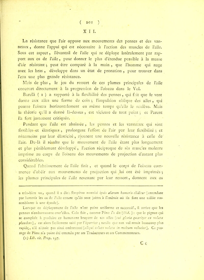 ( ICI ) X I I. La résistance que l’air oppose aux mouvements des pennes et des van- neaux , donne l’appui qui est nécessaire à l’action des muscles de l’aîle. Sous cet aspect, l’évantail de l’aile qui se déployé latéralement par rap- port aux os de l’aile, pour donner le plus d’étendue possible à la masse d’air résistant} peut être comparé à la main , que l’homme qui nage avec les bras , développe dans un état de pronation , pour trouver dans l’eau une plus grande résistance. Mais de plus, le jeu du ressort de ces plumes principales de l’aîle concourt directement à la progression de l’oiseau dans le Vol. Borelli ( i ) a rapporté à la flexibilité des pennes, qui frit que le vent donne aux ailes une forme de coin l’impulsion oblique des ailes , qui pousse l’oiseau horizontalement en même temps qu’elle le soulève. Mais la théorie qu’il a donné là-dessus , est vicieuse de tout pointj et Parent l’a fort justement critiquée. Pendant que l’aîle est abaissée , les pennes et les vanneaux qui sont flexibles «- et élastiques , prolongent l’effort de l’air par leur flexibilité et néanmoins parleur élasticité, ajoutent une nouvelle résistance à celle de l’air. De-là il résulte que le mouvement de l’aile étant plus longuement et plus péniblement développé', l’action réciproque de sès muscles moleurs imprime au corps de l’oiseau des mouvements de projection d’autant plus considérables. Quand l’abaissement de l’aile finit , et quand le corps de l’oiseau com- mence d’obéir aux mouvements de projection qui lui ont été imprimés j les plumes principales de l’aile revenant par leur ressort, donnent aux os a très-bien vu, quand il a dit : Strepitus nohnisi ipsis alarufn humeris eliditur [entendant par humeris les os de l’aîle entant qu’ils sont joints à 1 endroit où ils font une saillie res- semblante à une épaule]. Lorsque ce déployement de l’aîle n’est point uniforme et successif, il arrive que les pennes s’embarrassent entr’elles. Cela fait , comme Pline l’a dit [ibid. ] : que le pigeon qui se complaît à produire ce battement bruyant de ses aîles [oui gloria queeritur ex volatu plaudere], est alors facilement saisi par l’e’pervier ; tandis que son vol seroit beaucoup plus rapide.., s’il n’étoit pas ainsi embarressé \jdiqui soluto volatu in multurn velocior]. Ce pas- sage de Pline n’a point été entendu par ses Traducteurs et ses Commentateurs. (O Lib> cit. Pr'op. 197. Ce