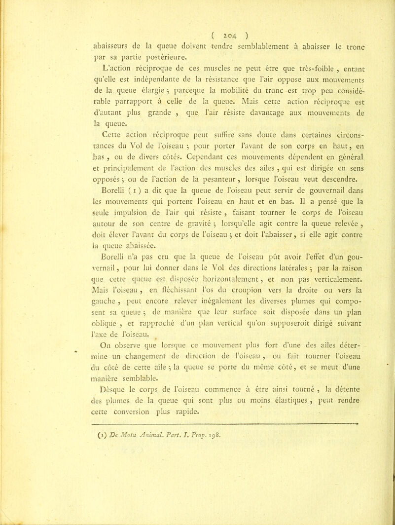 ( *°4 ) abaisseurs de la queue doivent tendre semblablement à abaisser le tronc par sa partie postérieure. L’action réciproque de ces muscles ne peut être que très-foible , entant qu’elle est indépendante de la résistance que l’air oppose aux mouvements de la queue élargie } parceque la mobilité du tronc est trop peu considé- rable parrapport à celle de la queue. Mais cette action réciproque est d’autant plus grande , que. l’air résiste davantage aux mouvements de la queue. Cette action réciproque peut suffire sans doute dans certaines circons- tances du Vol de l’oiseau \ pour porter l’avant de son corps en haut, en bas , ou de divers côtés. Cependant ces mouvements dépendent en général et principalement de l’action des muscles des ailes , qui est dirigée en sens opposés } ou de l’action de la pesanteur, lorsque l’oiseau veut descendre. Borelli ( i ) a dit que la queue de l’oiseau peut servir de gouvernail dans les mouvements qui portent l’oiseau en haut et en bas. Il a pensé que la seule impulsion de l’air qui résiste , faisant tourner le corps de l’oiseau autour de son centre de gravité} lorsqu’elle agit contre la queue relevée , doit élever l’avant du corps de l’oiseau } et doit l’abaisser, si elle agit contre la queue abaissée. Borelli n’a pas cru que la queue de l’oiseau pût avoir l’effet d’un gou- vernail, pour lui donner dans le Vol des directions latérales } par la raison que cette queue est. disposée horizontalement, et non pas verticalement. Mais l’oiseau , en fléchissant l’os du croupion vers la droite ou vers la gauche , peut encore relever inégalement les diverses plumes qui compo- sent sa queue } de manière que leur surface soit disposée dans un plan oblique , et rapproché d’un plan vertical qu’on supposeroit dirigé suivant l’axe de l’oiseau, On observe que lorsque ce mouvement plus fort d’une des ailes déter- mine un changement de direction de l’oiseau, ou fait tourner l’oiseau du côté de cette aile } la queue se porte du même côté, et se meut d’une manière semblable. Dèsque le corps de l’oiseau commence à être ainsi tourné , la détente des plumes de la queue qui sont plus ou moins élastiques, peut rendre cette Conversion plus rapide.