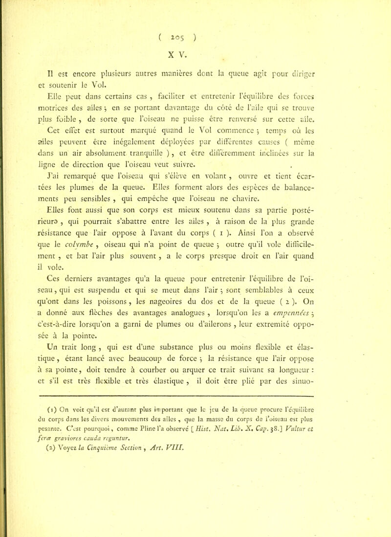 ( *°5 ) X V. Il est encore plusieurs autres manières dont la queue agit pour diriger et soutenir le Vol. Elle peut dans certains cas , faciliter et entretenir l’équilibre des forces motrices des ailes , en se portant davantage du côté de l’aile qui se trouve plus foible , de sorte que l’oiseau ne puisse être renversé sur cette aile. Cet effet est surtout marqué quand le Vol commence ; temps où les ailes peuvent être inégalement déployées par différentes causes ( même dans un air absolument tranquille ), et être différemment inclinées sur la ligne de direction que l’oiseau veut suivre. J’ai remarqué que l’oiseau qui s’élève en volant , ouvre et tient écar- tées les plumes de la queue. Elles forment alors des espèces de balance- ments peu sensibles , qui empêche que l’oiseau ne chavire. Elles font aussi que son corps est mieux soutenu dans sa partie posté- rieurs , qui pourrait s’abattre entre les ailes ? à raison de la plus grande résistance que l’air oppose à l’avant du corps ( i ). Ainsi l’on a observé que le colymbe , oiseau qui n’a point de queue } outre qu’il vole difficile- ment 7 et bat l’air plus souvent, a le corps presque droit en l’air quand il vole. Ces derniers avantages qu’a la queue pour entretenir l’équilibre de l’oi- seau , qui est suspendu et qui se meut dans l’air ; sont semblables à ceux qu’ont dans les poissons, les nageoires du dos et de la queue ( 2 ). On a donné aux flèches des avantages analogues , lorsqu’on les a empennées, c’est-à-dire lorsqu’on a garni de plumes ou d’ailerons, leur extrémité oppo- sée à la pointe. Un trait long , qui est d’une substance plus ou moins flexible et élas- tique , étant lancé avec beaucoup de force \ la résistance que l’air oppose à sa pointe, doit tendre à courber ou arquer ce trait suivant sa longueur : et s’il est très flexible et très élastique , il doit être plié par des sinuo- (1) On voit qu’il est d’autant plus important que le jeu de la queue procure l’équilibre du corps dans les divers mouvements des ailes , que la masse du corps de l’oiseau est plus pesante. C’est pourquoi, comme Pline l’a observé [ Hist. Nat. Lib. X. Cap. 38.] Vultur et fera graviores cauda reguntur.