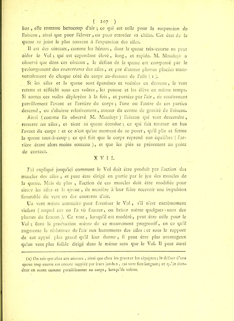 ( 2°7 ) bas , elle ramasse beaucoup d’air } ce qui est utile pour la suspension de l’oiseau , ainsi que pour l’élever , ou pour retarder sa chute.- Cet état de la queue se joint le plus souvent à l’expansion des ailes. Il est des oiseaux, comme les hérons, dont la queue très-courte ne peut aider le Vol $ qui est cependant élevé, long, et rapide. M. Mauduyt a observé que dans ces oiseaux , le défaut de la queue est compensé par le prolongement des couvertures des ailes, et par d’autres plumes placées trans- versalement de chaque côté du corps au-dessous de l’aile ( 1 ). Si les ailes et la queue sont épandues et voûtées en dessous, le vent retenu et réfléchi sous , ces voûtes , les pousse et les élève en même temps. Si toutes ces voiles déployées à la fois , et portées par l’air, ne soutiennent pareillement l’avant et l’arrière du corps $ l’une ou l’autre de ces parties descend , ou s’abaisse relativement, autour du centre de gravité de l’oiseau. Ainsi ( comme l’a observé M. Mauduyt ) l’oiseau qui veut descendre, resserre ses ailes, et tient sa queue étendue -, ce qui fait tourner en bas l’avant du corps : et ce n’est qu’au moment de se poser, qu’il plie et ferme la queue tout-à-coup ; ce qui fait que le corps réprend son équilibre ( l’ar- rière étant alors moins soutenu ), et que les piés se présentent au point de contact. XVII. J’ai expliqué jusqu’ici comment le Vol doit être produit par l’action des muscles des ailes ; et peut être dirigé en partie par le jeu des muscles de la queue. Mais de plus , l’action de ces muscles doit être modifiée pour situer les ailes et la queue , de manière àieur faire recevoir une impulsion favorable du vent ou des courants d’air. Un vent même contraire peut favoriser le Vol, s’il n’est extrêmement violent ( auquel cas on l’a vû fausser, ou briser même quelques - unes des plumes du faucon j). Ce vent, lorsqu’il est modéré, peut être utile pour le Vol dans la production même de cë mouvement progressif, en ce qu’il augmente la résistance de l’air aux battements des ailes : et sous le rapport de cet appui plus grand qu’il leur donne , il peut être plus avantageux qu’un vent plus foible dirigé dans le même sens que le Vol. Il peut aussi (2) On sait que chez ces oiseaux , ainsi que chez les grues et les cigognes; le défaut d’uns queue trop courte est encore suppléé par leurs jambes , qui sont fort longues ; et qu’ils éten- dent en avant comme parallèlement au corps, lorsqu’ils volent.