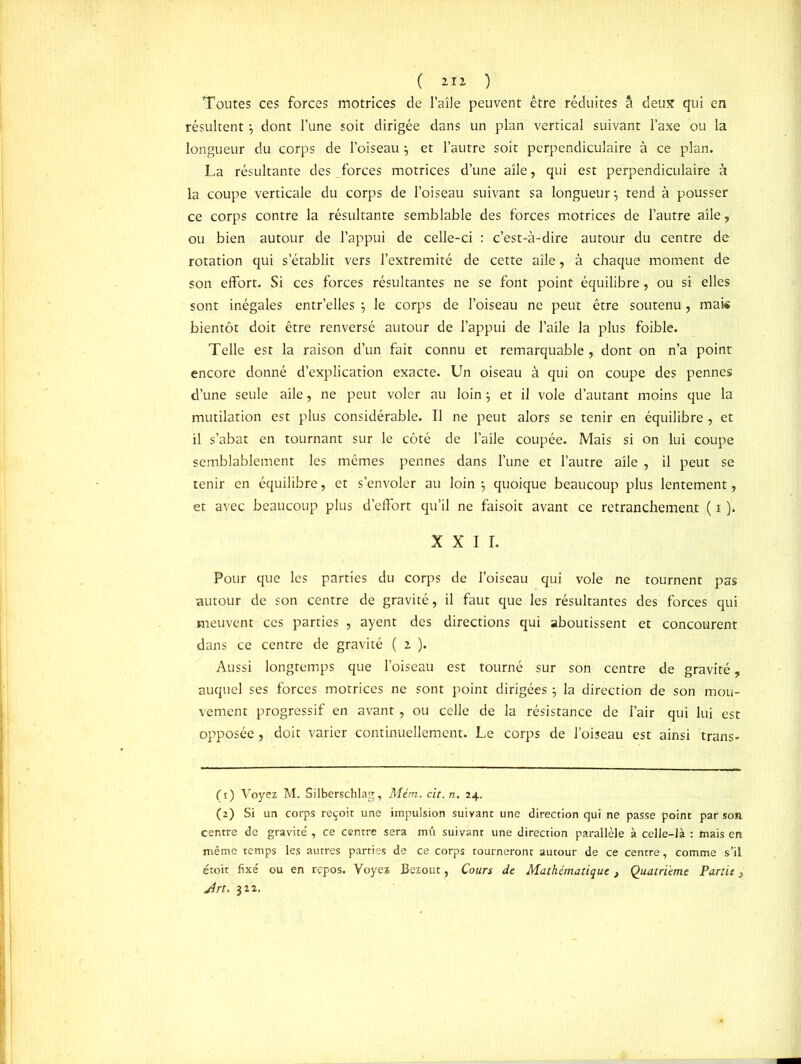( lïi ) Toutes ces forces motrices de l’aîle peuvent être réduites â deux qui en résultent dont l’une soit dirigée dans un plan vertical suivant l’axe ou la longueur du corps de l’oiseau \ et l’autre soit perpendiculaire à ce plan. La résultante des forces motrices d’une aîle, qui est perpendiculaire à la coupe verticale du corps de l’oiseau suivant sa longueur \ tend à pousser ce corps contre la résultante semblable des forces motrices de l’autre aîle, ou bien autour de l’appui de celle-ci : c’est-à-dire autour du centre de rotation qui s’établit vers l’extremité de cette aîle, à chaque moment de son effort. Si ces forces résultantes ne se font point équilibre, ou si elles sont inégales entr’elles ÿ le corps de l’oiseau ne peut être soutenu, mais bientôt doit être renversé autour de l’appui de l’aîle la plus foible. Telle est la raison d’un fait connu et remarquable, dont on n’a point encore donné d’explication exacte. Un oiseau à qui on coupe des pennes d’une seule aîle, ne peut voler au loin j et il vole d’autant moins que la mutilation est plus considérable. Il ne peut alors se tenir en équilibre , et il s’abat en tournant sur le côté de l’aîle coupée. Mais si on lui coupe semblablement les mêmes pennes dans l’une et l’autre aîle , il peut se tenir en équilibre, et s’envoler au loin ? quoique beaucoup plus lentement, et avec beaucoup plus d’effort qu’il ne faisoit avant ce retranchement ( i ). XXII. Pour que les parties du corps de l’oiseau qui vole ne tournent pas autour de son centre de gravité, il faut que les résultantes des forces qui meuvent ces parties , ayent des directions qui aboutissent et concourent dans ce centre de gravité ( z ). Aussi longtemps que l’oiseau est tourné sur son centre de gravité, auquel ses forces motrices ne sont point dirigées \ la direction de son mou- vement progressif en avant, ou celle de la résistance de l’air qui lui est opposée, doit varier continuellement. Le corps de l’oiseau est ainsi trans- (1) Voyez M. Silberschlag, Mém. cit. n. 24. (2) Si un corps reçoit une impulsion suivant une direction qui ne passe point par son centre de gravité , ce centre sera mû suivant une direction parallèle à celle-là : mais en même temps les autres parties de ce corps tourneront autour de ce centre, comme s’il étoit fixé ou en repos. Voyez Bezout, Cours de Mathématique, Quatrième Partit Art. 322.