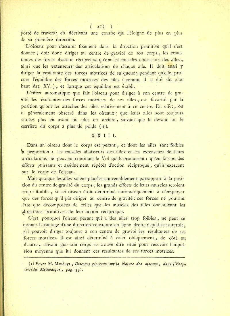 ( **'3 ) porté de travers en décrivant une courbe qui Péloigtte de plus en plus de sa ptemière direction. L’oiseau pour s’assurer fixement dans la direction primitive qu’il s’est donnée } doit donc diriger au centre de gravité de son corps, les résul- tantes des forces d’action réciproque qu’ont les muscles abaisseurs des ailes , ainsi que les extenseurs des articulations de chaque aile. Il doit aussi y diriger la résultante des forces motrices de sa queue \ pendant qu’elle pro- cure l’équilibre des forces motrices des ailes ( comme il a été dit plus haut Art. XV. ) , et lorsque cet équilibre est établi. L’effort automatique que fait l’oiseau pour diriger à son centre de gra- nité les résultantes des forces motrices de ses ailes, est favorisé par la position qu’ont les attaches des ailes relativement à ce centre. En effet, on a généralement observé dans les oiseaux $ que leurs ailes sont toujours situées plus en avant ou plus en arrière , suivant que le devant ou le derrière du corps a plus de poids ( i ). XXIII. Dans un oiseau dont le corps est pesant, et dont les ailes sont foibles ^ proportion ; les muscles abaisseurs des ailes et les extenseurs de leurs articulations ne peuvent continuer le Vol qu’ils produisent \ qu’en faisant des «fforts puissants et assiduement répétés d’action réciproque, qu’ils exercent sur le corps de l’oiseau. Mais quoique les ailes soient placées convenablement parrapport à la posi- tion du centre de gravité du corps} les grands efforts de leurs muscles seraient trop affoiblis, si cet oiseau étoit déterminé automatiquement à n’employer que des forces qu’il pût diriger au centre de gravité : ces forces ne pouvant être que décomposées de celles que les muscles des ailes ont suivant les directions primitives de leur action réciproque. C’est pourquoi l’oiseau pesant qui a des ailes trop foibles , ne peut se donner l’avantage d’une direction constante en ligne droite $ qu’il s'assurerait, s’il pouvoit diriger toujours à son centre de gravité les résultantes de ses forces motrices. Il est ainsi déterminé à voler obliquement, de côté ou d’autre , suivant que son corps se trouve être situé pour recevoir l’impul- sion moyenne que lui donnent ces résultantes de ses forces motrices. ( i ) Voyez M. Mauduyt, Discours généraux sur lu Nature des oiseaux, dans l’Enej-» clopédie Méthodique t pag. j 56,