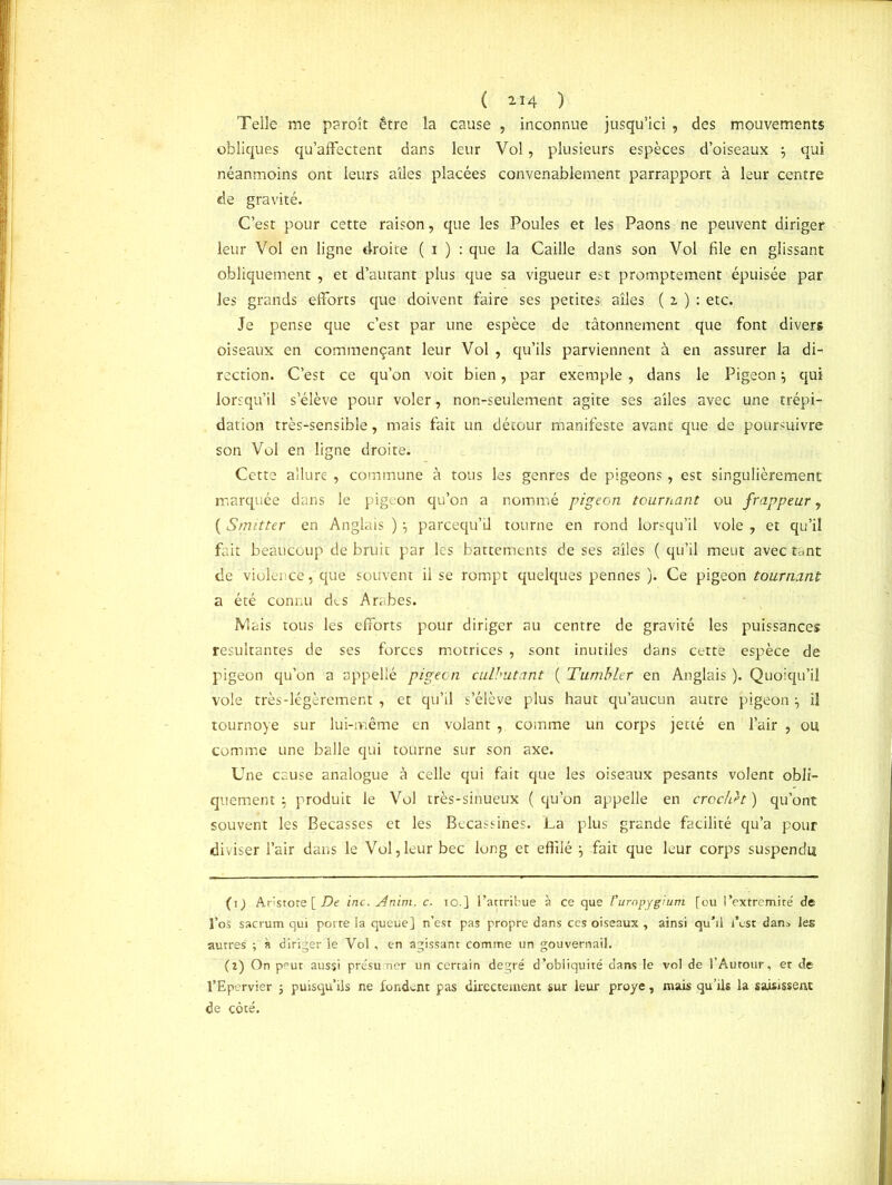 ( 2.14 ) Telle me paroît être la cause , inconnue jusqu’ici , des mouvements obliques qu’affectent dans leur Vol, plusieurs espèces d’oiseaux qui néanmoins ont leurs ailes placées convenablement parrapport à leur centre de gravité. C’est pour cette raison, que les Poules et les Paons ne peuvent diriger leur Vol en ligne droite ( i ) : que la Caille dans son Vol file en glissant obliquement , et d’autant plus que sa vigueur est promptement épuisée par les grands efforts que doivent faire ses petites ailes ( z ) : etc. Je pense que c’est par une espèce de tâtonnement que font divers oiseaux en commençant leur Vol , qu’ils parviennent à en assurer la di- rection. C’est ce qu’on voit bien, par exemple, dans le Pigeon \ qui lorsqu’il s’élève pour voler, non-seulement agite ses ailes avec une trépi- dation très-sensible, mais fait un détour manifeste avant que de poursuivre son Vol en ligne droite. Cette allure , commune à tous les genres de pigeons, est singulièrement marquée dans le pigeon qu’on a nommé pigeon tournant ou frappeur, ( Smitter en Anglais ) parcequ’il tourne en rond lorsqu’il vole , et qu’il fi. it beaucoup de bruit par les battements de ses ailes ( qu’il meut avec tant de violence, que souvent il se rompt quelques pennes ). Ce pigeon tournant a été connu des Arabes. Mais tous les efforts pour diriger au centre de gravité les puissances résultantes de ses forces motrices, sont inutiles dans cette espèce de pigeon qu’on a appellé pigeon culbutant ( Tumbler en Anglais ). Quoiqu’il vole très-légèrement , et qu’il s’élève plus haut qu’aucun autre pigeon ^ il tournoyé sur lui-même en volant , comme un corps jetté en l’air , ou comme une balle qui tourne sur son axe. Une cause analogue à celle qui fait que les oiseaux pesants volent obli- quement ; produit le Vol très-sinueux ( qu’on appelle en crochet ) qu’ont souvent les Bécasses et les Bécassines. La plus grande facilité qu’a pour diviser l’air dans le Vol,leur bec long et effilé \ fait que leur corps suspendu (1) Anstote [ De inc. Anim. c. 10.] l’attribue à ce que l'uropygium [ou l’extremite' de l’os sacrum qui porte ia queue] n’est pas propre dans ces oiseaux , ainsi qu’il l’est dan* les autres ; à diriger le Vol , en agissant comme un gouvernail. (2) On peut aussi présuner un certain degré d’obliquité dans le vol de l’Autour, et de l’Epervier 5 puisqu’ils ne fondent pas directement sur leur proye , mais qu’ils la saisissent de côté.