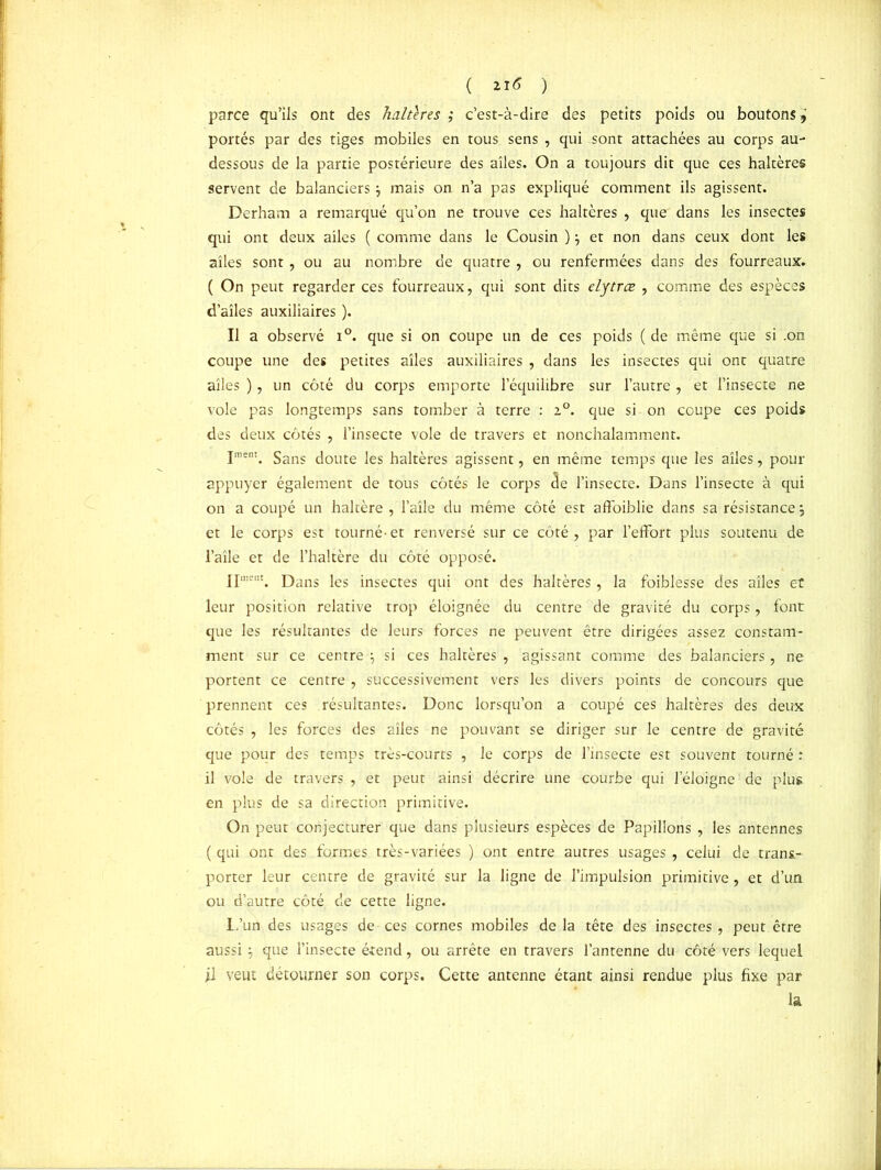( ) parce qu’ils ont des haltlres ,* c’est-à-dire des petits poids ou boutons, portés par des tiges mobiles en tous sens , qui sont attachées au corps au- dessous de la partie postérieure des ailes. On a toujours dit que ces haltères servent de balanciers $ mais on n’a pas expliqué comment ils agissent. Derham a remarqué qu’on ne trouve ces haltères , que dans les insectes qui ont deux ailes ( comme dans le Cousin )7 et non dans ceux dont les ailes sont , ou au nombre de quatre , ou renfermées dans des fourreaux. ( On peut regarder ces fourreaux, qui sont dits elytræ , comme des espèces d’ailes auxiliaires ). Il a observé i°. que si on coupe un de ces poids ( de même que si .on coupe une des petites ailes auxiliaires , dans les insectes qui ont quatre ailes ), un côté du corps emporte l’équilibre sur l’autre , et l’insecte ne vole pas longtemps sans tomber à terre : 2°. que si on coupe ces poids des deux côtés , l’insecte vole de travers et nonchalamment. pient. gans joute ]es haltères agissent, en même temps que les ailes, pour appuyer également de tous côtés le corps cle l’insecte. Dans l’insecte à qui on a coupé un haltère , l’aile du même côté est affoiblie dans sa résistance ; et le corps est tourné-et renversé sur ce côté, par l’effort plus soutenu de l’aile et de l’haltère du côté opposé. Ipnent. j)ans jes insectes qui ont des haltères, la foiblesse des ailes et leur position relative trop éloignée du centre de gravité du corps, font que les résultantes de leurs forces ne peuvent être dirigées assez constam- ment sur ce centre 7 si ces haltères , agissant comme des balanciers, ne portent ce centre , successivement vers les divers points de concours que prennent ces résultantes. Donc lorsqu’on a coupé ces haltères des deux côtés , les forces des ailes ne pouvant se diriger sur le centre de gravité que pour des temps très-courts , le corps de l’insecte est souvent tourné : il vole de travers, et peut ainsi décrire une courbe qui l’éloigne de plus en plus de sa direction primitive. On peut conjecturer que dans plusieurs espèces de Papillons , les antennes ( qui ont des formes très-variées ) ont entre autres usages , celui de trans- porter leur centre de gravité sur la ligne de l’impulsion primitive, et d’un ou d’autre côté de cette ligne. L’un des usages de ces cornes mobiles delà tête des insectes, peut être aussi -7 que l’insecte étend, ou arrête en travers l’antenne du côté vers lequel fl veut détourner son corps. Cette antenne étant ainsi rendue plus fixe par la