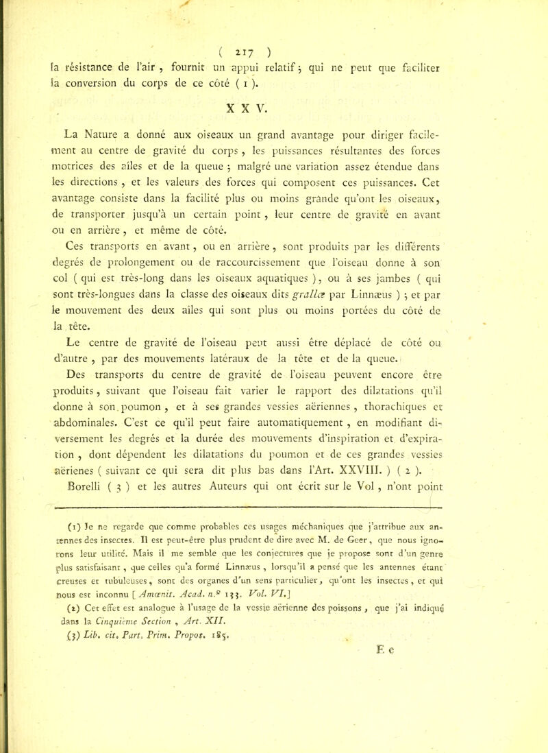 ( «7 ) fa résistance de l’air , fournit un appui relatif j qui ne peut que faciliter la conversion du corps de ce côté ( i ). XXV. La Nature a donné aux oiseaux un grand avantage pour diriger facile- ment au centre de gravité du corps, les puissances résultantes des forces motrices des ailes et de la queue j malgré une variation assez étendue dans les directions , et les valeurs des forces qui composent ces puissances. Cet avantage consiste dans la facilité plus ou moins grande qu’ont les oiseaux, de transporter jusqu’à un certain point, leur centre de gravite en avant ou en arrière , et même de côté. Ces transports en avant, ou en arrière , sont produits par les différents degrés de prolongement ou de raccourcissement que l’oiseau donne à son col ( qui est très-long dans les oiseaux aquatiques ), ou à ses jambes ( qui sont très-longues dans la classe des oiseaux dits gralLce par Linnæus ) $ et par le mouvement des deux ailes qui sont plus ou moins portées du côté de la ,tête. Le centre de gravité de l’oiseau peut aussi être déplacé de côté ou d’autre , par des mouvements latéraux de la tête et de la queue. Des transports du centre de gravité de l’oiseau peuvent encore être produits, suivant que l’oiseau fait varier le rapport des dilatations qu’il donne à son.poumon, et à ses grandes vessies aériennes, thorachiques et abdominales. C’est ce qu’il peut faire automatiquement, en modifiant di- versement les degrés et la durée des mouvements d’inspiration et d’expira- tion , dont dépendent les dilatations du poumon et de ces grandes vessies aërienes ( suivant ce qui sera dit plus bas dans l’Art. XXVIII. ) ( i ). Borelli ( 3 ) et les autres Auteurs qui ont écrit sur le Vol, n’ont pojnt (1) Je ne regarde que comme probables ces usages méchaniques que j’attribue aux an- tennes des insectes. Il est peut-être plus prudent de dire avec M. de Geer, que nous igno- rons leur utilité. Mais il me semble que les conjectures que je propose sont d’un genre plus satisfaisant, que celles qu’a formé Linnæus , lorsqu’il a pensé que les antennes étant creuses et tubuleuses, sont des organes d'un sens particulier, qu'ont les insectes, et qui nous est inconnu [ Amcenit. Acad. n.s ijj. Vol. VI.] (a) Cet effet est analogue à l’usage de la vessie aerienne des poissons , que j’ai indique dans la Cinquième Section , Art. XII, ($) Lib. cit. Part, Prim. Propos, i8§. E e