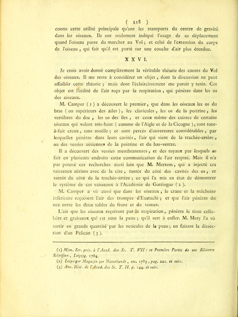 connu cette utilité principale qu’ont les transports du centre de gravité dans les oiseaux. Ils ont seulement indiqué l’usage de ce déplacement quand l’oiseau passe du marcher au Vol 3 et celui de l’extension du corps de l’oiseau , qui fait qu’il est porté sur une couche d’air plus étendue. XXVI. Je crois avoir donné complètement la véritable théorie des causes du Vol des oiseaux. Il me reste à considérer un objet, dont la discussion ne peut affaiblir cette théorie j ’ mais dont l’éclaircissement me paroît y tenir. Cet objet est 1 utilité de l’air reçu par la respiration , qui pénètre dans les os des oiseaux. M. Camper ( i ) a découvert le premier, que dans les oiseaux les os du bras ( ou supérieurs des ailes ), les clavicules , les os de la poitrine , les vertèbres du dos , les os des îles , et ceux même des cuisses de certains oiseaux qui volent très-haut ( comme de l’Aigle et de la Cicogne ), sont tout- à-fait creux, sans moelle ; et sont percés d’ouvertures considérables, par lesquelles pénètre dans leurs cavités, l’air qui vient de la trachée-artère , ou des vessies aériennes de la poitrine et du bas-ventre. Il a découvert des vessies membraneuses, et des tuyaux par lesquels se fait en plusieurs endroits cette communication de l’air respiré. Mais il n’a pas poussé ces recherches aussi loin que M. Merrem, qui a injecté ces vaisseaux aériens avec de la cire, tantôt du côté des cavités des os, et tantôt du côté de la trachée-artère , ce qui l’a mis en état de démontrer le système de ces vaisseaux à l’Académie de Gottingue ( 2 ). M. Camper a vu aussi que dans les oiseaux , le crâne et la mâchoire inférieure reçoivent l’air des trompes d’Eustachi 3 et que l’air pénètre du nez entre les deux tables du front et du vomer. L’air que les oiseaux reçoivent par la respiration, pénètre le tissu cellu- laire et graisseux qui est sous la peau } qu’il sert à enfler. M. Mery l’a vû sortir en grande quantité par les vésicules de la peau; en faisant la dissec- tion d’un Pélican ( 3 ). (1 ) Mém. Etr. prés. a l’Acad. des Sc. T. VII: et Première Partie de ses Kleinere Schriften , Leipiig. 1784. (2) Leipsiger Magasin [ur Naturkunde , etc. 1783 , pag. 201. et suiv. (3) Ane. Hist. de l’Acad. des Sc. T. II. p. 144. et suiv.