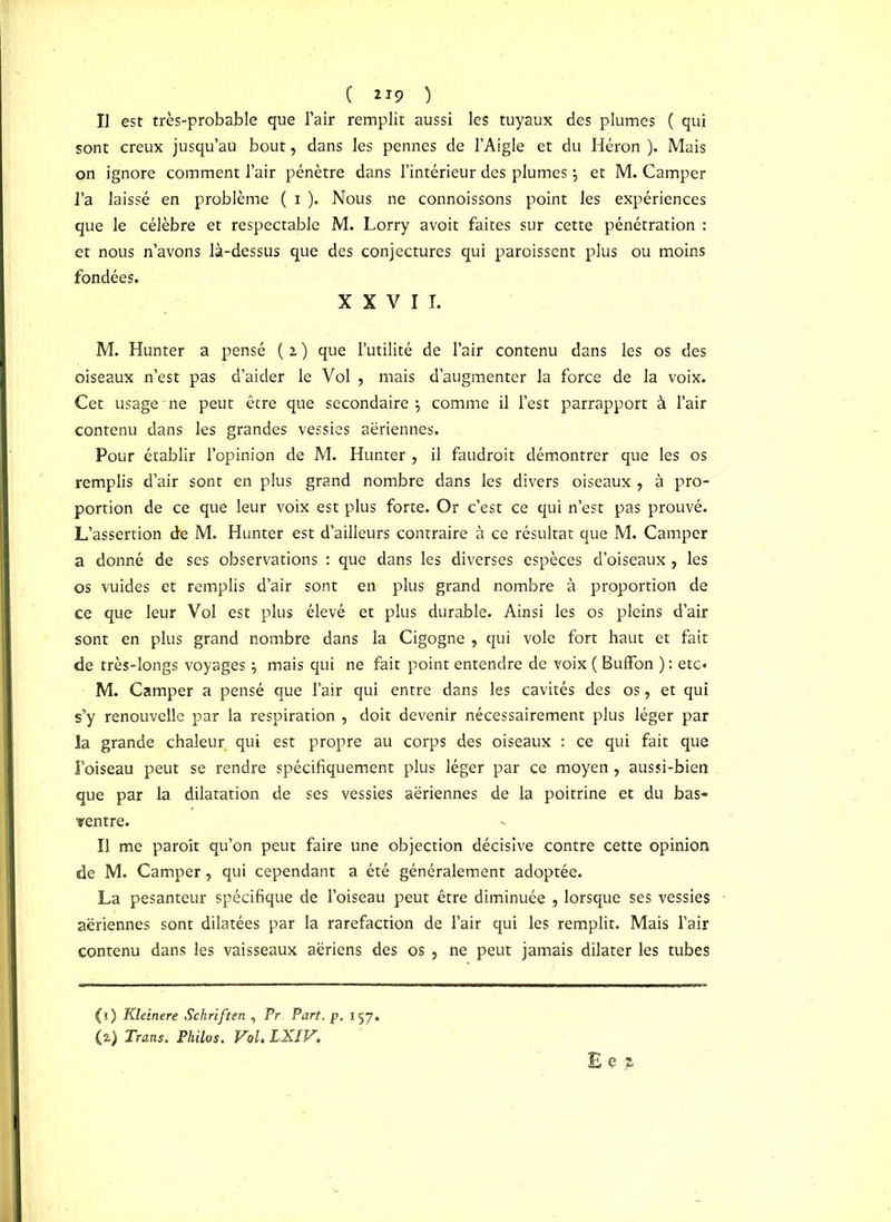 ( ll9 ) IJ est très-probable que l’air remplit aussi les tuyaux des plumes ( qui sont creux jusqu’au bout, dans les pennes de l’Aigle et du Héron ). Mais on ignore comment l’air pénètre dans l’intérieur des plumes $ et M. Camper l’a laissé en problème ( i ). Nous ne connoissons point les expériences que le célèbre et respectable M. Lorry avoit faites sur cette pénétration : et nous n’avons là-dessus que des conjectures qui paraissent plus ou moins fondées. XXVII. M. Hunter a pensé ( i ) que l’utilité de l’air contenu dans les os des oiseaux n’est pas d’aider le Vol , mais d’augmenter la force de la voix. Cet usage ne peut être que secondaire $ comme il l’est parrapport à l’air contenu dans les grandes vessies aériennes. Pour établir l’opinion de M. Hunter , il faudrait démontrer que les os remplis d’air sont en plus grand nombre dans les divers oiseaux , à pro- portion de ce que leur voix est plus forte. Or c’est ce qui n’est pas prouvé. L’assertion de M. Hunter est d’ailleurs contraire à ce résultat que M. Camper a donné de ses observations : que dans les diverses espèces d’oiseaux, les os vuides et remplis d’air sont en plus grand nombre à proportion de ce que leur Vol est plus élevé et plus durable. Ainsi les os pleins d’air sont en plus grand nombre dans la Cigogne , qui vole fort haut et fait de très-longs voyages \ mais qui ne fait point entendre de voix ( Buffon ) : etc» M. Camper a pensé que l’air qui entre dans les cavités des os, et qui s’y renouvelle par la respiration , doit devenir nécessairement plus léger par la grande chaleur qui est propre au corps des oiseaux : ce qui fait que l’oiseau peut se rendre spécifiquement plus léger par ce moyen, aussi-bien que par la dilatation de ses vessies aériennes de la poitrine et du bas- ventre. Il me paraît qu’on peut faire une objection décisive contre cette opinion de M. Camper, qui cependant a été généralement adoptée. La pesanteur spécifique de l’oiseau peut être diminuée , lorsque ses vessies aériennes sont dilatées par la raréfaction de l’air qui les remplit. Mais l’air contenu dans les vaisseaux aériens des os , ne peut jamais dilater les tubes (1) Kleinere Schriftcn , Pr Part. p. 157. (2) Traits. Philos. Vol. LXIV, Eé*