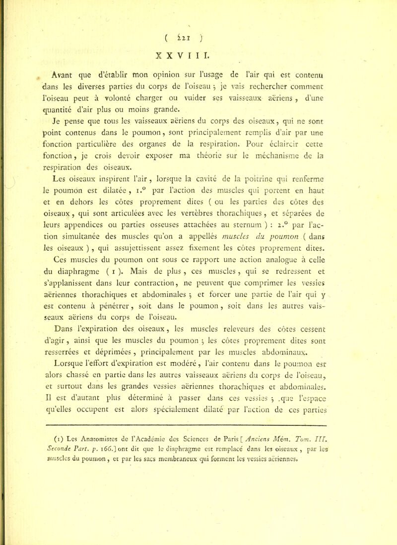 XXVIII. Avant que d’établir mon opinion sur l’usage de l’air qui est contenu dans les diverses parties du corps de l’oiseau \ je vais rechercher comment l’oiseau peut à volonté charger ou vuider ses vaisseaux aériens , d’une quantité d’air plus ou moins grande. Je pense que tous les vaisseaux aériens du corps des oiseaux, qui ne sont point contenus dans le poumon, sont principalement remplis d’air par une fonction particulière des organes de la respiration. Pour éclaircir cette fonction, je crois devoir exposer ma théorie sur le méchanisme de la respiration des oiseaux. Les oiseaux inspirent l’air, lorsque la cavité de la poitrine qui renferme le poumon est dilatée , i.9 par l’action des muscles qui portent en haut et en dehors les côtes proprement dites ( ou les parties des côtes des oiseaux, qui sont articulées avec les vertèbres thorachiques, et séparées de leurs appendices ou parties osseuses attachées au sternum ) : 2.0 par Fac- tion simultanée des muscles qu’on a appellés muscles du poumon ( dans les oiseaux ) , qui assujettissent assez fixement les côtes proprement dites. Ces muscles du poumon ont sous ce rapport une action analogue à celle du diaphragme ( 1 ). Mais de plus , ces muscles, qui se redressent et s’applanissent dans leur contraction, ne peuvent que comprimer les vessies aériennes thorachiques et abdominales 5 et forcer une partie de l’air qui y est contenu à pénétrer, soit dans le poumon, soit dans les autres vais- seaux aériens du corps de l’oiseau. Dans l’expiration des oiseaux, les muscles releveurs des côtes cessent d’agir, ainsi que les muscles du poumon les côtes proprement dites sont resserrées et déprimées, principalement par les muscles abdominaux. Lorsque l’effort d’expiration est modéré, l’air contenu dans le poumon est alors chassé en partie dans les autres vaisseaux aériens du corps de l’oiseau, et surtout dans les grandes vessies aériennes thorachiques et abdominales. Il est d’autant plus déterminé à passer dans ces vessies -, .que l’espace qu’elles occupent est alors spécialement dilaté par Faction de ces parties (1) Les Anatomistes de l’Académie des Sciences de Paris [ Anciens Mém. Tom. ITT. Seconde Part. p. 166.] ont dit que le diaphragme est remplacé dans les oiseaux , par les muscles du poumon, et par les sacs membraneux qui forment les vessies aeriennes.