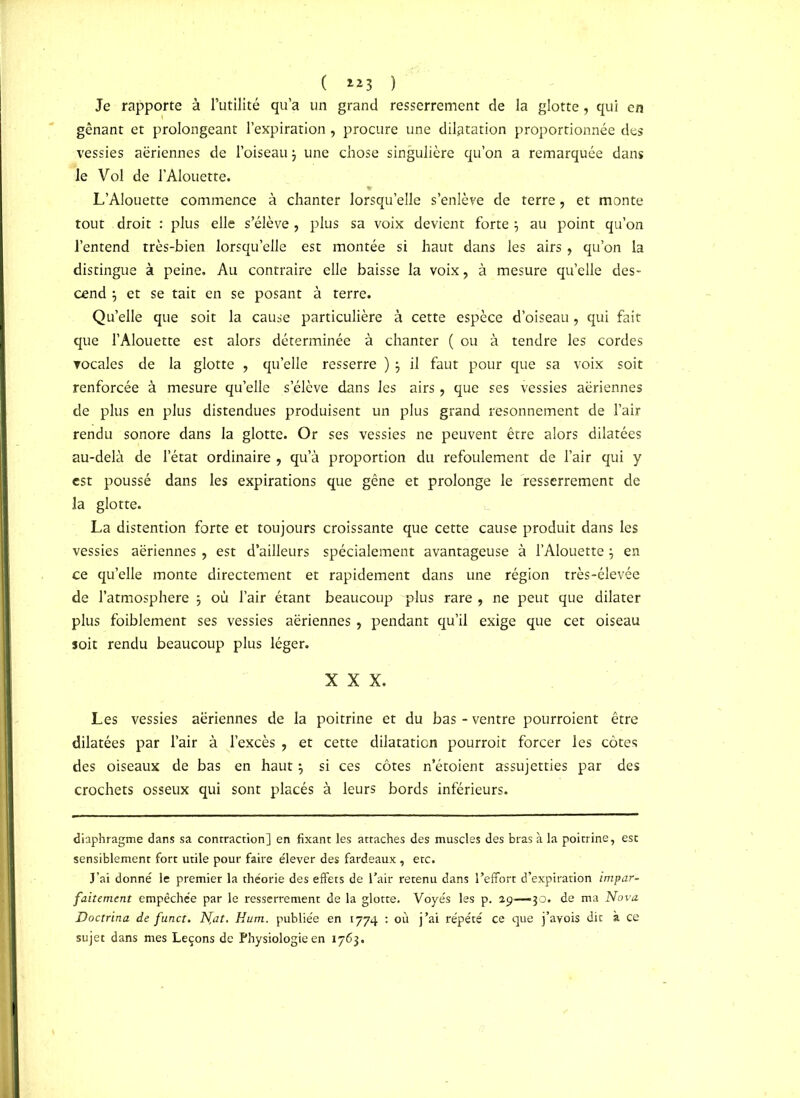 ( **3 ) Je rapporte à l’utilité qu’a un grand resserrement de la glotte, qui en gênant et prolongeant l’expiration, procure une dilatation proportionnée des vessies aeriennes de l’oiseau $ une chose singulière qu’on a remarquée dans le Vol de l’Alouette. L’Alouette commence à chanter lorsqu’elle s’enlève de terre , et monte tout droit : plus elle s’élève, plus sa voix devient forte j au point qu’on l’entend très-bien lorsqu’elle est montée si haut dans les airs , qu’on la distingue à peine. Au contraire elle baisse la voix, à mesure qu’elle des- cend $ et se tait en se posant à terre. Qu’elle que soit la cause particulière à cette espèce d’oiseau, qui fait que l’Alouette est alors déterminée à chanter ( ou à tendre les cordes vocales de la glotte , quelle resserre ) j il faut pour que sa voix soit renforcée à mesure qu’elle s’élève dans les airs , que ses vessies aériennes de plus en plus distendues produisent un plus grand resonnement de l’air rendu sonore dans la glotte. Or ses vessies ne peuvent être alors dilatées au-delà de l’état ordinaire , qu’à proportion du refoulement de l’air qui y est poussé dans les expirations que gêne et prolonge le resserrement de la glotte. La distention forte et toujours croissante que cette cause produit dans les vessies aériennes, est d’ailleurs spécialement avantageuse à l’Alouette} en ce qu’elle monte directement et rapidement dans une région très-élevée de l’atmosphere 5 où l’air étant beaucoup 'plus rare , ne peut que dilater plus foiblement ses vessies aériennes, pendant qu’il exige que cet oiseau soit rendu beaucoup plus léger. XXX. Les vessies aériennes de la poitrine et du bas - ventre pourroient être dilatées par l’air à l’excès , et cette dilatation pourrait forcer les côtes des oiseaux de bas en haut 3 si ces côtes n’étoient assujetties par des crochets osseux qui sont placés à leurs bords inférieurs. diaphragme dans sa contraction] en fixant les attaches des muscles des bras à la poitrine, est sensiblement fort utile pour faire e'iever des fardeaux, etc. J’ai donné le premier la théorie des effets de l’air retenu dans l’effort d’expiration impar- faitement empêchée par le resserrement de la glotte. Voyés les p. 29—30. de ma Nova Doctrina de funct. N,at. Hum. publiée en 1774 : où j’ai répété ce que j’ayois dit à ce sujet dans mes Leçons de Physiologie en 1763.