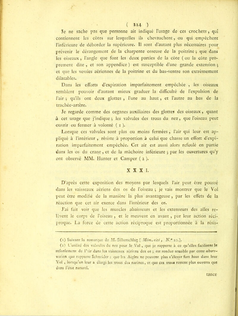 ( ) Je ne sache pas que personne ait indiqué l’usage de ces crochets, qui contiennent les côtes sur lesquelles ils chevauchent, ou qui empêchent l’inférieure de déborder la supérieure. Il sont d’autant plus nécessaires pour prévenir le dérangement de la charpente osseuse de la poitrine} que dans les oiseaux, l’angle que font les deux parties de la côte ( ou la côte pro- prement dite , et son appendice ) est susceptible d’une grande extension ; et que les vessies aériennes de la poitrine et du bas-ventre son extrêmement dilatables. Dans les efforts d’expiration imparfaitement empêchée , les oiseaux semblent pouvoir d’autant mieux graduer la difficulté de l’expulsion de l’air } qu’ils ont deux glottes , l’une au haut, et l’autre au bas de la trachée-artère. Je regarde comme des organes auxiliaires des glottes des oiseaux, quant à cet usage que j’indique -, les valvules des trous du nez , que l’oiseau peut ouvrir ou fermer à volonté ( i ). Lorsque ces valvules sont plus ou moins fermées, l’air qui leur est ap- pliqué à l’intérieur , résiste à proportion à celui que chasse un effort d’expi- ration imparfaitement empêchée. Cet air est aussi alors refoulé en partie dans les os du crâne , et de la mâchoire inférieure \ par les ouvertures qu’y ont observé MM. Hunter et Camper ( 2 ). XXXI. D’après cette exposition des moyens par lesquels l’air peut être poussé dans les vaisseaux aériens des os de l’oiseau } je vais montrer que le Vol peut être modifié de la manière la plus avantageuse, par les effets de la réaction que cet air exerce dans l’intérieur des os. J’ai fait voir que les muscles abaisseurs et les extenseurs des ailes re- lèvent le corps de l’oiseau, et le meuvent en avant, par leur action réci-, proque. La force de cette action réciproque est proportionnée à la résis* (1) Suivant la remarque de M. Silberschlag [ Mém. cité, N.° io.]. (2) L’utilité des valvules du nez pour le Vol , que je rapporte à ce qu’elles facilitent le refonlemenr de l’air dans le* vaisseaux aeriens des os ; est rendue sensible par cette obser- vation que rapporte Schneider : que les Aigles ne peuvent plus s’élever fort haut dans leur Vol , lorsqu’on leur a élargi les trous des narines, et que ces trou* restent plus ouverts que dans l’état naturel. tance