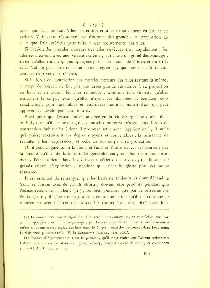 ( *25 ) tance que les aîles font à leur extension et à leur mouvement en bas et en arrière. Mais cette résistance est d’autant plus grande , à proportion de celle que l’air extérieur peut faire à ces mouvements des aîles. Si l’action des muscles moteurs des aîles s’exécute trop rapidement \ les aîles se meuvent avec une vîtesse extrême , qui cause un grand désavantage , en ce qu’elles sont trop peu appuyées par la résistance de l’air extérieur ( i ): et le Vol ne peur être continué assez longtemps , que par des efforts vio- lents et trop souvent répétés. Si la force de contraction des muscles moteurs des ailes restant la même, le corps de l’oiseau ne fait pas une assez grande résistance à sa projection en haut et en avant} les aîles se meuvent avec une telle vîtesse , qu’elles entraînent le corps, avant qu’elles n’ayent été abaissées et étendues con- venablement pour rassembler et embrasser toute la masse d’air qui peut appuyer et développer leurs efforts. Ainsi pour que l’oiseau puisse augmenter la vîtesse qu’il se donne dans le Vol, quoiqu’il ne fasse agir ses muscles moteurs qu’avec leurs forces de contraction habituelles (dont il prolonge seulement l’application ) il suffit qu’il puisse accroître à des degrés moyens et convenables , la résistance de ses aîles à leur dépression , et celle de son corps à sa projection. Or il peut augmenter à la fois, et l’une et l’autre de ces résistances \ par la faculté qu’il a de faire refouler généralement, et plus ou moins forte- ment , l’air intérieur dans les vaisseaux aériens de ses os \ en faisant de grands efforts d’expiration , pendant qu’il tient la glotte plus ou moins resserrée. Il est essentiel de remarquer que les battements des aîles dont dépend le Vol, se faisant avec de grands efforts , doivent être produits pendant que l’oiseau retient son haleine ( z ) \ ou bien .pendant que par le resserrement de la glotte , il gêne son expiration, en même temps qu’il en continue le mouvement avec beaucoup de force. Le thorax étant ainsi fixé assés Ion- (1) Le mouvement trop précipité des aîles seroit désavantageux , en ce qu’elles seraient moins appuyées , et moins long-temps , par la résistance de l’air : de la même manière qu’un mouvement trop rapide des bras dans le Nager, empêche de trouver dans l’eau toute la résistance qui seroit utile, V. la Cinquième Section, Art. XXI. (2) Fabrice d’Aquapendente a dit le premier, qu’il est à croire que l’oiseau retient soa haleine [comme on fait dans tout grand effort], lorsqu’il s’élève de terre , et; commence! son vol [ De Volatu}p. m. 5.].