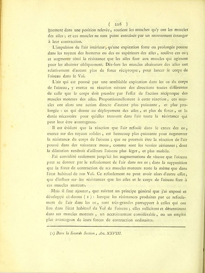 ( ii* ) guement dans une position relevée, soutient les attaches qu’y ont les muscle? dès ailes \ et ces muscles ne sont point entraînés par un mouvement étranger à leur contraction. L’impulsion de l’air intérieur, qu’une expiration forte ou prolongée pousse dans les tuyaux des humérus ou des os supérieurs des ailes, soulève ces osj et augmente ainsi la résistance que les ailes font aux muscles qui agissent pour les abaisser obliquement. Dès-lors les muscles abaisseurs des ailes ont relativement d’autant plus de force réciproque, pour lancer le corps de l’oiseau dans le Vol. L’air qui est poussé par une semblable expiration dans les os du corps de l’oiseau, y exerce sa réaction suivant des directions toutes différentes de celle que le corps doit prendre par l’effet de l’action réciproque des muscles moteurs des ailes. Proportionnellement à cette réaction , ces mus- cles ont alors une action directe d’autant plus puissante , et plus pro- longée : ce qui donne au déployement des ailes , et plus de force , et la durée nécessaire pour qu’elles trouvent dans l’air toute la résistance qui peut leur être avantageuse. Il est évident que la réaction que l’air refoulé dans le creux des os, exerce sur des tuyaux solides , est beaucoup plus -puissante pour augmenter la résistance du corps de l’oiseau j que ne pourroit être la réaction de l’air poussé dans des vaisseaux mous, comme sont les vessies aeriennes} dont la dilatation rendroit d’ailleurs l’oiseau plus léger , et plus mobile. J’ai considéré seulement jusqu’ici les augmentations de vitesse que l’oiseau peut se donner par le refoulement de l’air dans ses os 3 dans la supposition que la force de contraction de ses muscles moteurs reste la même que dans l’état habituel de son Vol. Ce refoulement ne peut avoir alors d’autre effet, que d’influer sur les résistances que les ailes et le corps de l’oiseau font à ces muscles moteurs. Mais il faut ajouter, que suivant un principe général que j’ai exposé et développé ci-dessus ( 1 ) : lorsque les résistances produites par ce refoule- ment de l’air dans les os, sont très-grandes parrapport à celles qui ont lieu dans l’état habituel du Vol de l'oiseau } elles sollicitent et déterminent dans ses muscles moteurs , un accroissement considérable, ou un emploi, plus avantageux de leurs forces de contraction ordinaires. (1) Dans la Seconde Section , Art. XXVIII.