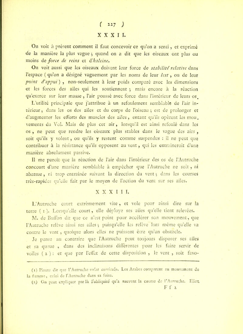 r 1*7 ) XXXII. On voit à présent comment il faut concevoir ce qu’on a senti, et exprimé de la manière la plus vague \ quand on a dit que les oiseaux ont plus ou moins de foret dt reins et à'haleine. On voit aussi que les oiseaux doivent leur force de stabilité relative dans l’espace ( qu’on a désigné vaguement par les noms de leur lest, ou de leur point d'appui ) , non-seulement à leur poids comparé avec les dimensions et les forces des ailes qui les soutiennent j mais encore à la réaction qu’exerce sur leur masse , l’air poussé avec force dans l’intérieur de leurs os. L’utilité principale que j’attribue à un refoulement semblable de l’air in- térieur , dans les os des ailes et du corps de l’oiseau j est de prolonger et d’augmenter les efforts des muscles des ailes, entant qu’ils opèrent les mou. vements du Vol. Mais de plus cet air, lorsqu’il est ainsi refoulé dans les os , ne peut que rendre les oiseaux plus stables dans le vague des airs , soit qu’ils y volent, ou qu’ils y restent comme suspendus : il ne peut que contribuer à la résistance qu’ils opposent au vent, qui les entraîneroit d’une manière absolument passive. Il me paroît que la réaction de l’air dans l’intérieur des os de l’Autruche concourt d’une manière semblable à empêcher que l’Autruche ne soit , ni abattue , ni trop entraînée suivant la direction du vent} dans les courses très-rapides qu’elle fait par le moyen de l’action du vent sur ses ailes. XXXIII. L’Autruche court extrêmement vite, et vole pour ainsi dire sur la terre ( i -). Lorsqu’elle court, elle déployé ses ailes qu’elle tient relevées. M. de Buffon dit que ce n’est point pour accélérer son mouvement, que l’Autruche relève ainsi ses ailes puisqu’elle les relève lors même qu’elle va contre le vent , quoique alors elles ne puissent être qu’un obstacle. Je pense au contraire que l’Autruche peut toujours disposer ses ailes et sa queue , dans des inclinaisons différentes pour les faire servir de voiles ( 2 ) : et que par l’effet de cette disposition , le vent , soit favo- (ï) Plaute dit que l’Autruche volât curriculo. Les Arabes comparent au mouvement de la flamme, celui de l’Autruche dans sa fuite. (a) On peut expliquer par là l’obliquité qu’a souvent la course de l’Autruche. Eiien, F f i