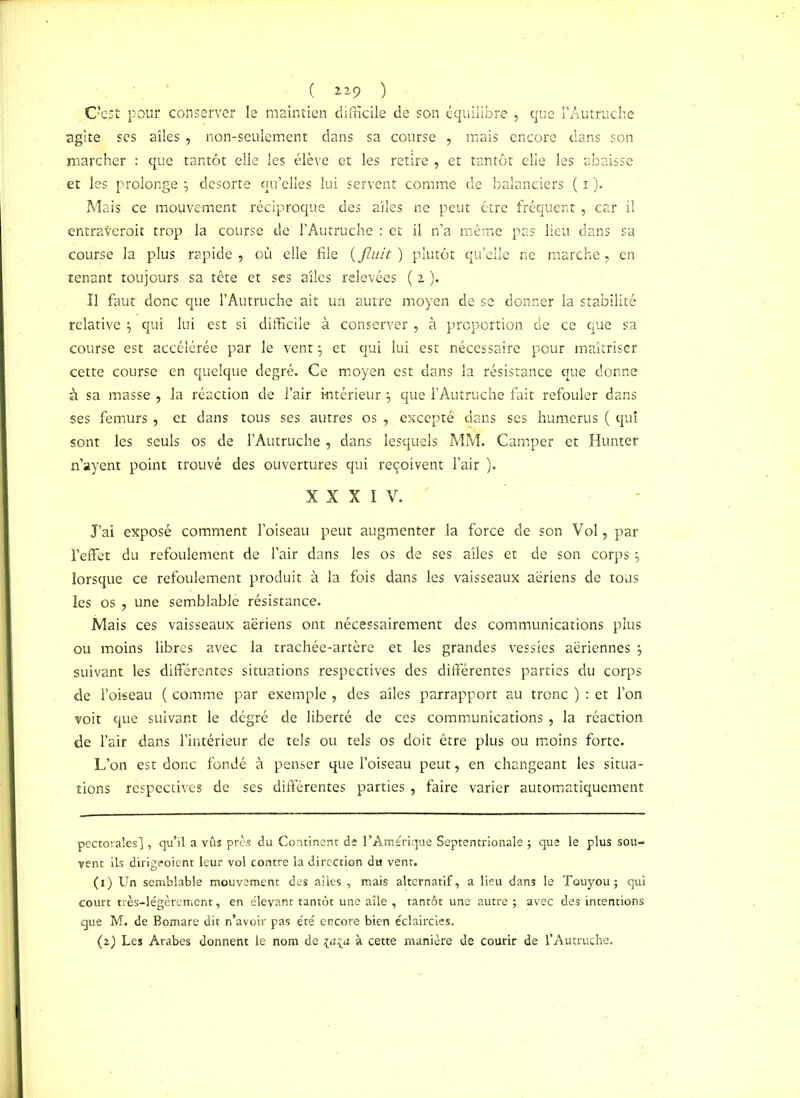 ( n9 ) O’e.st pour conserver le maintien difficile de son équilibre , que l’Autruche agite ses ailes , non-seulement dans sa course , mais encore dans son marcher : que tantôt elle les élève et les retire , et tantôt elle les abaisse et les prolonge desorte quelles lui servent comme de balanciers ( i ). Mais ce mouvement réciproque des ailes ne peut être fréquent , car il entrateroit trop la course de l’Autruche : et il n’a même pas lieu dans sa course la plus rapide , où elle file ( fluit ) plutôt quelle ne marche, en tenant toujours sa tête et ses ailes relevées ( i ). Il faut donc que l’Autruche ait un autre moyen de se donner la stabilité relative qui lui est si difficile à conserver , à proportion de ce que sa course est accélérée par le vent} et qui lui est nécessaire pour maîtriser cette course en quelque degré. Ce moyen est dans la résistance que donne à sa masse , la réaction de l’air intérieur \ que l’Autruche fait refouler dans ses fémurs , et dans tous ses autres os , excepté dans ses humérus ( qui sont les seuls os de l’Autruche , dans lesquels MM. Camper et Hunter n’ayent point trouvé des ouvertures qui reçoivent l’air ). XXXIV. J’ai exposé comment l’oiseau peut augmenter la force de son Vol, par l’effet du refoulement de l’air dans les os de ses ailes et de son corps \ lorsque ce refoulement produit à la fois dans les vaisseaux aériens de tous les os , une semblablè résistance. Mais ces vaisseaux aériens ont nécessairement des communications plus ou moins libres avec la trachée-artère et les grandes vessies aériennes } suivant les différentes situations respectives des différentes parties du corps de l’oiseau ( comme par exemple , des ailes parrapport au tronc ) : et l’on voit que suivant le dégré de liberté de ces communications , la réaction de l’air dans l’intérieur de tels ou tels os doit être plus ou moins forte. L’on est donc fondé à penser que l’oiseau peut, en changeant les situa- tions respectives de ses différentes parties , faire varier automatiquement pectorales] , qu’il a vus près du Continent de l’Amérique Septentrionale ; que le plus sou- vent ils dirigeoient leur vol contre la direction dti vent. (1) Un semblable mouvement des ailes , mais alternatif, a lieu dans le Touyou; qui court très-légèrement, en élevant tantôt une aile , tantôt une autre ; avec des intentions que M. de Bomare dit n’avoir pas été encore bien éclaircies. (2) Les Arabes donnent le nom de \a\_n à cette manière de courir de l’Autruche.