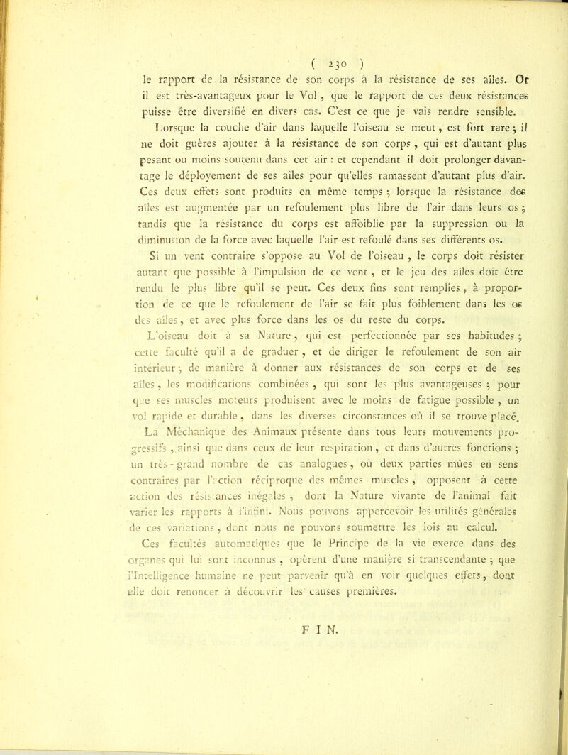 ( *3° ) le rapport de la résistance de son corps à la résistance de ses ailes. Or il est très-avantageux pour le Vol, que le rapport de ces deux résistance-s puisse être diversifié en divers cas. C’est ce que je vais rendre sensible. Lorsque la couche d’air dans laquelle l’oiseau se meut, est fort rare j il ne doit guères ajouter à la résistance de son corps , qui est d’autant plus pesant ou moins soutenu dans cet air : et cependant il doit prolonger davan* rage le déployement de ses ailes pour qu’elles ramassent d’autant plus d’air. Ces deux effets sont produits en même temps , lorsque la résistance de* ailes est augmentée par un refoulement plus libre de l’air dans leurs os j tandis que la résistance du corps est affaiblie par la suppression ou la diminution de la force avec laquelle l’air est refoulé dans ses différents os. Si un vent contraire s’oppose au Vol de l’oiseau , le corps doit résister autant que possible à l’impulsion de ce vent, et le jeu des ailes doit être rendu le plus libre qu’il se peut. Ces deux fins sont remplies , à propor- tion de ce que le refoulement de l’air se fait plus faiblement dans les os des ailes, et avec plus force dans les os du reste du corps. L’oiseau doit à sa Nature , qui est perfectionnée par ses habitudes ; cette faculté qu’il a de graduer , et de diriger le refoulement de son air intérieur de manière à donner aux résistances de son corps et de ses ailes, les modifications combinées , qui sont les plus avantageuses \ pour que ses muscles moteurs produisent avec le moins de fatigue possible , un vol rapide et durable, dans les diverses circonstances où il se trouve placé. La Méchanique des Animaux présente dans tous leurs mouvements pro- gressifs ainsi que dans ceux de leur respiration, et dans d’autres fonctions j un très - grand nombre de cas analogues, où deux parties mûes en sens contraires par f ction réciproque des mêmes muscles , opposent à cette action des résisiances inégales dont la Nature vivante de l’animal fait varier les rapports à l’infini. Nous pouvons appercevoir les utilités générales de ces variations, dont nous ne pouvons soumettre les lois au calcul. Ces facultés automatiques que le Principe de la vie exerce dans des organes qui lui sont inconnus , opèrent d’une manière si transcendante 5 que l’Intelligence humaine ne peut parvenir qu’à en voir quelques effets, dont elle doit renoncer à découvrir les causes premières.