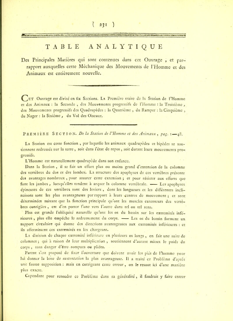 TABLE ANALYTIQUE Des Principales Matières qui sont contenues dans cet Ouvrage , et par- rapport auxquelles cette Méchanique des Mouvements de l’Homme et des Animaux est entièrement nouvelle. Ç]eT Ouvrage est divisé en fix Sections. La Première traite de la Station de l’Homme et des Animaux : la Seconde , des Mouvements progressifs de l’Homme : la Troisième , des Mouvements progressifs des Quadrupèdes : la Quatrième , du Ramper : la Cinquième , du Nager : la Sixième , du Vol des Oiseaux. PREMIÈRE Section. De la Station de l'Homme et des Animaux, pag. 1—48. La Station est cette fonction , par laquelle les animaux quadrupèdes et bipèdes se sou- tiennent redressés sur la terre , soit dans l’état de repos , soit durant leurs mouvements pro- gressifs. L’Homme est naturellement quadrupède dans son enfance. Dans la Station , il se fait un effort plus ou moins grand d’extension de la colomne des vertèbres du dos et des lombes. La structure des apophyses de ces vertèbres présente des avantages nombreux , pour assurer cette extension ; et pour résister aux efforts que font les jambes , lorsqu’elles tendent à arquer la colomne vertébrale. — Les apophyses épineuses de ces vertèbres sont des leviers , dont les longueurs et les différentes incli- naisons sont les plus avantageuses par rapport à leurs -centres de mouvement ; et sont déterminées suivant que la fonction principale qu’ont les muscles extenseurs des vertè- bres contigües , est d’en porter l’une vers l’autre dans tel ou tel sens. Plus est grande l’obliquité naturelle qu’ont les os du bassin sur les extrémités infé- rieures , plus elle empêche le redressement du corps. Les os du bassin forment un support circulaire qui donne des directions avantageuses aux extrémités inférieures ; et ils affermissent ces extrémités en les chargeant. La division de chaque extrémité inférieure en plusieurs os longs , en fait une suite de colomnes ; qui à raison de leur multiplication , soutiènnent d’autant mieux le poids du corps , sans danger d’être rompues ou pliées. Parent s’est proposé de fixer l’ouverture que doivent avoir les pies de l’homme pour lui donner la base de sustentation la plus avantageuse. Il a traité ce Problème d’après une fausse supposition : mais en corrigeant cette erreur, on le résout ici d’une manière plus exacte. Cependant pour résoudre ce Problème dans sa généralité, il faudrait y faire entrer