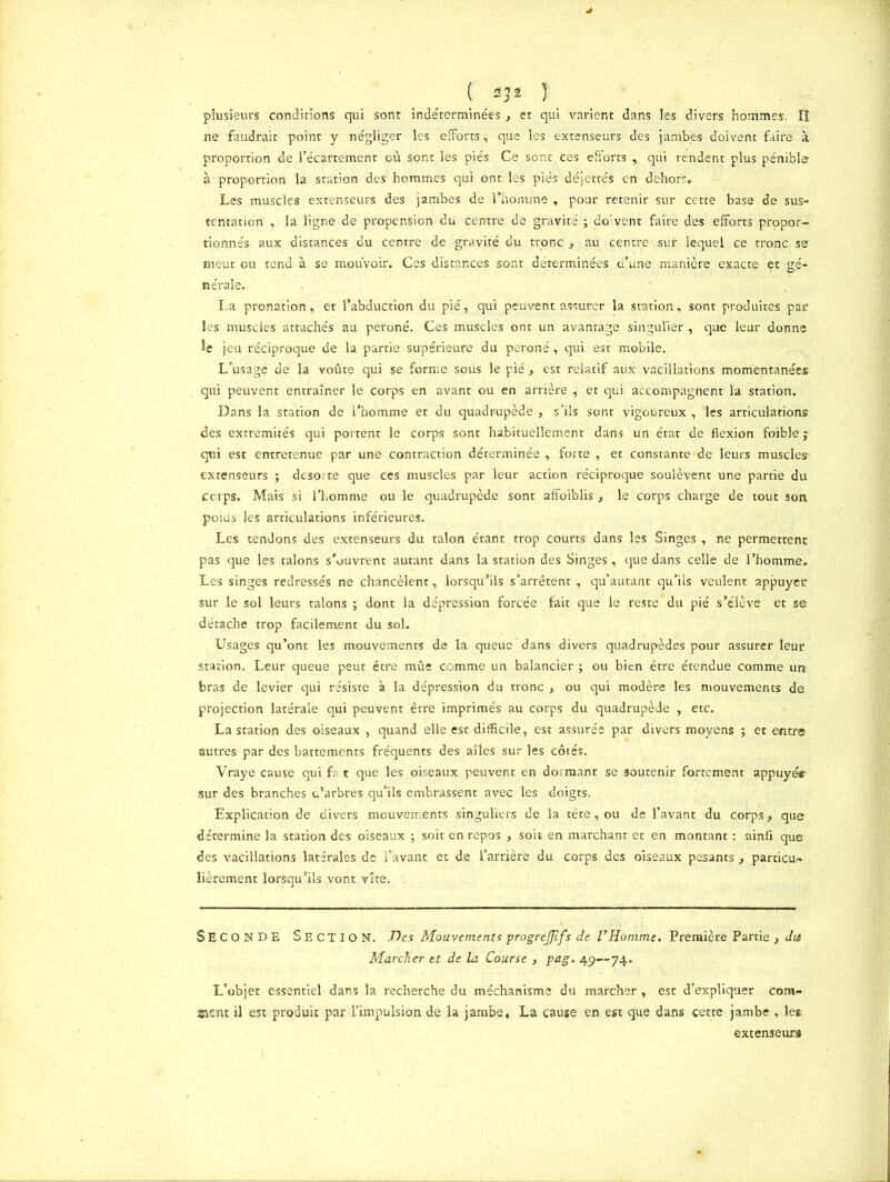 ( ) plusieurs conditions qui sont indéterminées, et qui varient dans les divers hommes. îï ne faudrait point y négliger les efforts, que les extenseurs des jambes doivent faire à proportion de l’écartement où sont les pies Ce sont ces efforts , qui rendent plus pénible à proportion la station des hommes qui ont. les piés déjettés en dehors. Les muscles extenseurs des jambes de l'homme , pour retenir sur cette base de sus- tentation , la ligne de propension du centre de gravité ; do:vent faire des efforts propor- tionnés aux distances du centre de gravité du tronc r au centre sur lequel ce tronc se meut ou tend à se mouvoir. Ces distances sont déterminées d’une manière exacte et gé- nérale. La pronation, et l’abduction du pié, qui peuvent assurer la station, sont produites par les muscles attachés au péroné. Ces muscles ont un avantage singulier , que leur donne le jeu réciproque de la partie supérieure du péroné, qui est mobile. L’usage de la voûte qui se forme soùs le pié , est relatif aux vacillations momentanées qui peuvent entraîner le corps en avant ou en arrière ^ et qui accompagnent la station. Dans la station de l’homme et du quadrupède , s’ils sont vigoureux , les articulations des extrémités qui portent le corps sonr habituellement dans un état de flexion foîble ; qui est entretenue par une contraction déterminée , forte , et constante de leurs muscles- extenseurs ; desorte que ces muscles par leur action réciproque soulèvent une partie du Ccrps. Mais si l’homme ou le quadrupède sont affoiblis , le corps charge de tout son poids les articulations inférieures. Les tendons des extenseurs du talon étant trop courts dans les Singes , ne permettent pas que les talons s’ouvrent autant dans la station des Singes , que dans celle de l’homme. Les singes redressés ne chancèlent, lorsqu’ils s’arrêtent , qu’autant qu’ils veulent appuyee sur le sol leurs talons ; dont la dépression forcée fait que le reste du pié s’élève et se détache trop facilement du sol. Usages qu’ont les mouvements de la queue dans divers quadrupèdes pour assurer leur station. Leur queue peut être mûe comme un balancier ; ou bien être étendue comme un bras de levier qui résiste à la dépression du tronc > ou qui modère les mouvements de projection latérale qui peuvent être imprimés au corps du quadrupède , etc. Lasration des oiseaux , quand elle est difficile, est assurée par divers moyens ; et entra autres par des battements fréquents des aîles sur les côtés. Vraye cause qui fa t que les oiseaux peuvent en dormant se soutenir fortement appuyer sur des branches d’arbres qu’ils embrassent avec les doigts. Explication de divers mouvements singuliers de la tète, ou de l’avant du corps, que détermine la station des oiseaux ; soit en repos , soit en marchant et en montant : uinfi que des vacillations latérales de l’avant et de l’arrière du corps des oiseaux pesants , particu- lièrement lorsqu’ils vont vîte. SECONDE Section. Des Mouvements progrejjifs de l'Homme. Première Partie } du Marcher et de la Course , pag. 49—74. L’objet essentiel- dans la recherche du méchanisme du marcher , est d’expliquer com- ment il est produit par l'impulsion de la jambe, La cause en est que dans cette jambe , les extenseurs