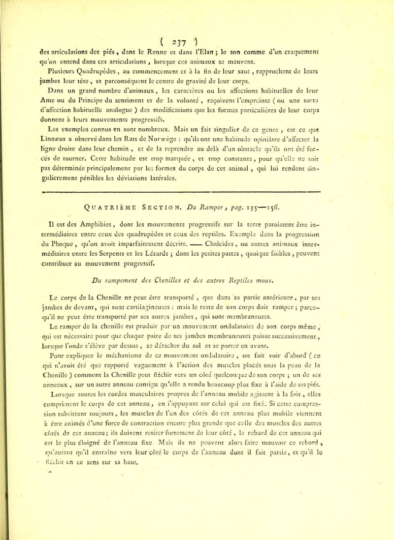 ( *37 ) des articulations des pies , dans le Renne et dans l’Elan ; le son comme d’un craquement qu’on entend dans ces articulations , lorsque ces animaux se meuvent. Plusieurs Quadrupèdes , au commencement et à la fin de leur saut , rapprochent de leurs jambes leur tête , et parconséquent le centre de gravité de leur corps. Dans un grand nombre d’animaux, les caractères ou les affections habituelles de leur Ame ou du Principe du sentiment et de la volonté , reçoivent l’empreinte ( ou une sorte d’affection habituelle analogue ) des modifications que les formes particulières de leur corps donnent à leurs mouvements progressifs. Les exemples connus en sont nombreux. Mais un fait singulier de ce genre , est ce que Linnæus a observé dans les Rats deNorwège : qu’ils ont une habitude opiniâtre d’affecter; la ligne droite dans leur chemin , et de la reprendre au delà d’un obstacle qu’ils ont été for- cés de tourner. Cette habitude est trop marquée , et trop constante, pour qu’elle ne soit pas déterminée principalement par les formes du corps de cet animal , qui lui rendent sin- gulièrement pénibles les déviations latérales. Quatrième Segtiok. Pa Ramper, pag. 135—151?. Il est des Amphibies, dont les mouvements progressifs sur la terre paroissent être in- termédiaires entre ceux des quadrupèdes et ceux des reptiles. Exemple dans la progression du Phoque , qu’on avoit imparfaitement décrite. Chalcides, ou autres animaux inter- médiaires entre les Serpents et les Lézards ; dont les petites pattes , quoique foibles , peuvent contribuer au mouvement progressif. Du rampement des Chenilles et des autres Reptiles mous. Le corps de la Chenille ne peut être transporté , que dans sa partie antérieure, par ses jambes de devant, qui sont cartilagineuses : mais le reste de son corps doit ramper; parce- qu’il ne peut être transporté par ses autres jambes , qui sont membraneuses. Le ramper de la chenille est produit par un mouvement ondulatoire de son corps même » qui est nécessaire pour que chaque paire de ses jambes membraneuses puisse successivement, lorsque l’onde s’élève par dessus , se détacher du sol et se porter en avant. Ponr expliquer le méchanisme de ce mouvement ondulatoire , on fait voir d’abord' ( ce qui n’avoit été que rapporté vaguement à l’action des muscles placés sous la peau de la Chenille) comment la Chenille peut fléchir vers un côté quelconque de son corps ; un de ses anneaux , sur un autre anneau contigu qu’ellë a rendu beaucoup plus fixe à l’aide de ses piés. Lorsque toutes les cordes musculaires propres de l’anneau mobile agissent à la fois , elles compriment le corps de cet anneau, en l’appuyant sur celui qui est fixé. Si cette compres- sion subsistant toujours, les muscles de l’un des côtés de cet anneau plus mobile viennent à être animés d’une force de contraction encore plus grande que celle des muscles des autres côtés de cet anneau; ils doivent retirer fortement de leur côté , le rebord de cet anneau qui est le plus éloigné de l’anneau fixe Mais ils ne peuvent alors faire mouvoir ce rebord» qu’autant qu’il entraîne vers leur côté le corps de l’anneau dont il fait partie, et qu’il le fléchit en ce sens sur sa base.