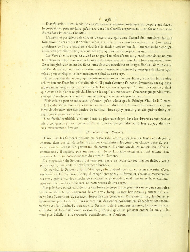 ( a*8 ) D’après cela , il est facile dé voir comment une partie antérieure du corps étant fixée • le corps entier peut ne faire qu’un arc dans les Chenilles arpenteuses , et former une suite d’arcs dans les autres Chenilles. L’extremité poste'rieure de chacun de ces arcs,. qui avoir d’abord été entraînée dans la formation de cet arc ; est ensuite fixée à son tour par ses jambes sur le sol : et l’extremité antérieure de l’arc étant alors relâchée ; la flexion vers en bas de l’anneau mobile contigu à l’anneau postérieur fixé , abaisse cet arc , qui pousse le corps en avant. Les Vers dont le corps est divisé en un grand nombre d’anneaux , produisent de même que les Chenilles , les diverses ondulations du corps qui ont lieu dans leur rampement.—— On a imaginé vainement des fibres musculeuses, circulaires et longitudinales, dans le corps du Ver de terre, pour rendre raison de son mouvement progressif; ainsi que des .fibres spi- rales , pour expliquer le contournement spiral de son corps. Il est des Reptiles mous , qui semblent se mouvoir par des fibres, dont ils font varier arbitrairement l’étendue et les directions. Il paroît ( comme l’a pensé Swammerdam ) que les mouvements progressifs ondoyants de la Limace domestique qui n’a point de coquille , ainsi que ceux de la plante ou pié du Limaçon à coquille ; ne peuvent s’exécuter que par des mus- cles qui s’attachent à d’autres muscles , et qui s’aident réciproquement. Mais cela ne peut se concevoir, qu’autant qu’on admet que le Principe Vital de la Limace a la faculté de se donner, dans tel ou tel lieu du tissu de son corps musculeux , une force de situation fixe des parties de ce tissu : force qui y produit, et des points fixes, et des fibres diversement dirigées. Une faculté semblable est sans doute au plus haut degré dans les Insectes aquatiques et microscopiques, qui sont de vrais Protées ; et qui peuvent donner à leur cotps, des for- mes extrêmement diverses. Du Ramper des Serpents. Dans tous les Serpents qui ont au dessous du ventre, des grandes lames ou plaquas ; chacune tient par ses deux bouts aux deux extrémités-des côtes , et chaque paire de pla- ques consécutives est liée par un muscle commun. La situation de ce muscle fait qu’en se. contractant , il redresse plus ou moins sur le sol la plaque postérieure ; qui retient assez fixement la partie correspondante du corps du Serpent. La progression du Serpent, qui jette son corps en avant sur ces plaques fixées, est la plus simple ; mais elle est extrêmement bornée. En général le Serpent , lorsqu’il rampe, plie d’abord tout son corps en une suite d’arcs verticaux ou horizontaux. Lorsqu’il rampe lentement, il forme et abaisse successivement ces arcs, par le jeu des muscles de sa colomne vertébrale ; et il fixe et relâche alternati- tivement les parties antérieures ou postérieures de son corps. Les pies fixes postérieurs des arcs que forme le Corps du Serpent qui rampe , ne sont point assujettis dans le prolongement de ces arcs, lorsqu’ils sont horizontaux; autant qu’ils le sont dans l’extension de ces arcs, lorsqu’ils sont Verticaux. Par cette raison , les Serpents se meuvent plus foiblement en rampant par des ondes horizontales. Cependant cet incon- vénient est fort diminué , pareeque le Serpent roule à demi sur son axe, la partie de son corps dont il forme une onde horizontale ; desorte qu’en la pressant contre le sol , il la rend plus difficile à être repoussée parallèlement à l’horizon..