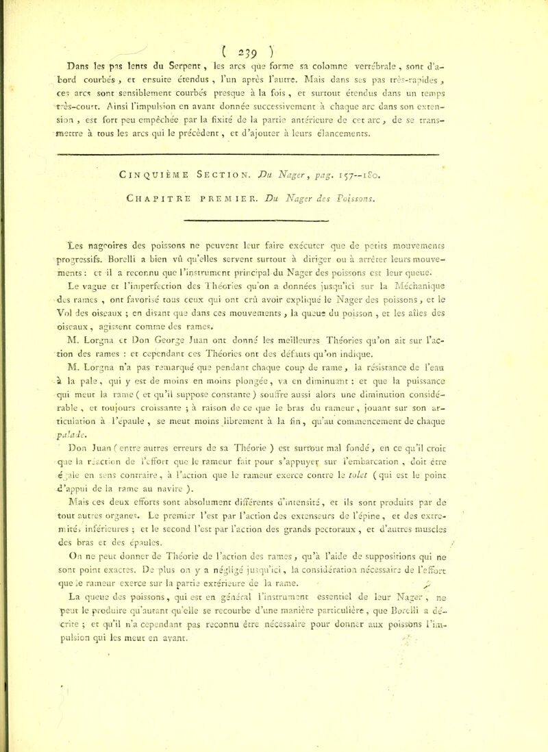 ( *39 y Dans les pas lents du Serpent, les arcs qùe forme sa colomne vertébrale , sont d’a- bord courbés , et ensuite étendus, l’un après l’autre. Mais dans ses pas très-rapides, ces arcs sont sensiblement courbés presque à la fois , et surtout étendus dans un temps très-court. Ainsi l’impulsion en avant donnée successivement à chaque arc dans son exten- sion , est fort peu empêchée par la fixité de la partie antérieure de cet arc, de se trans- mettre à tous les arcs qui le précèdent, et d’ajouter à leurs élancements. Cinquième Section. Du Nager, pag. 157—180. Chapitre PREMIER. Du Nager des Poissons. Les nageoires des poissons ne peuvent leur faire exécuter que de petits mouvements progressifs. Borelli a bien vû qu’elles servent surtout à diriger ou à arrêter leurs mouve- ments : et il a reconnu que l’ipstrument principal du Nager des poissons est leur queue; Le vague et l'imperfection des Théories qu’on a données jusqu’ici sur la Méchanique des rames , ont favorisé tous ceux qui ont crû avoir expliqué le Nager des poissons, et le Vol des oiseaux ; en disant que dans ces mouvements , la queue du poisson , et les aîles des oiseaux, agissent comme des rames. M. Lorgna et Don George Juan ont donné les meilleures Théories qu’on ait sur l’ac- tion des rames : et cependant ces Théories ont des défauts qu’on indique. M. Lorgna n’a pas remarqué que pendant chaque coup de rame, la résistance de l’eau à la pale, qui y est de moins en moins plongée, va en diminuant: et que la puissance qui meut la rame ( et qu’il suppose constante ) souffre aussi alors une diminution considé- rable , et toujours croissante ; à raison de ce que le bras du rameur, jouant sur son ar- ticulation à l’épaule , se meut moins librement à la fin, qu’au commencement de chaque palade. Don Juan (entre autres erreurs de sa Théorie ) est surtbut mal fondé, en ce qu’il croit que la réaction de l’effort que le rameur fait pour s’appuyer sur l’embarcation , doit être égale en sens contraire, à l’action que le rameur exerce contre le tolet (qui est le point .d’appui de la rame au navire ). Mais ces deux efforts sont absolument différents d’intensité, et ils sont produits par de tout autres organes. Le premier l’est par l’action des extenseurs de l’épine, et des extré- mités inférieures; et le second l’est par l’action des grands pectoraux , et d’autres muscles des bras et des épaules. On ne peut donner de Théorie de l’action des rames, qu’a l’aide de suppositions qui ne sont point exactes. Dé plus on y a négligé jusqu’ici, la considération nécessaire de l’effort que le rameur exerce sur la partie extérieure de la rame. £ La queue des poissons, qui est en général l’instrument essentiel de leur Nager ', ne peut le produire qu’autant quelle se recourbe d’une manière particulière, que Boreili a dé- crite ; et qu’il n’a cependant pas reconnu être nécessaire pour donner aux poissons l’im- pulsion qui les meut en ayant.