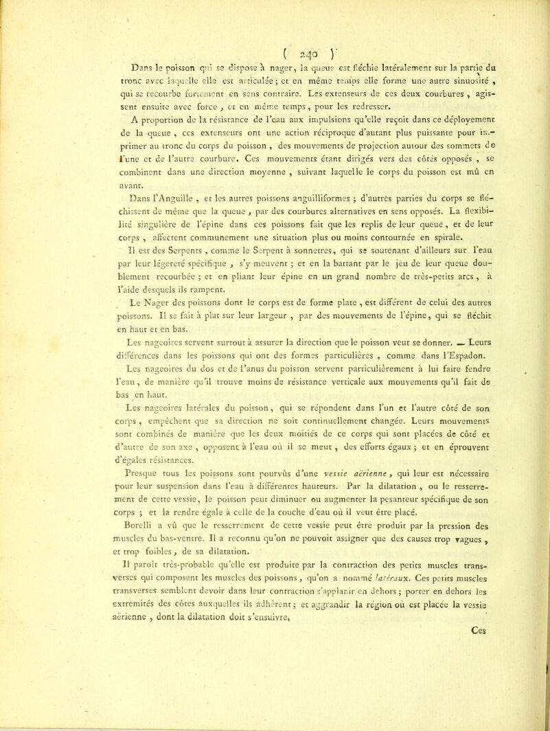 Dans le poisson qui ss dispose à nager, ia queue est fléchie latéralement sur la partie du tronc avec laquelle elle est articulée ; et en même temps elle forme une autre sinuosité , qui se recourbe fortement en sens contraire. Les extenseurs de ces deux courbures , agis- sent ensuite avec force , et en même temps, pour les redresser. A proportion de la résistance de l’eau aux impulsions qu’elle reçoit dans ce déployement de la queue , ces extenseurs ont une action réciproque d’autant plus puissante pour im- primer au tronc du corps du poisson , des mouvements de projection autour des sommets de l’une et de l’autre courbpre. Ces mouvements étant dirigés vers des côtés opposés , se combinent dans une direction moyenne , suivant laquelle le corps du poisson est mû en avant. Dans l’Anguille , et les autres poissons anguilliformes ; d’autres parties du corps se flé- chissent de même que la queue , par des courbures alternatives en sens opposés. La flexibi- lité singulière de l’épine dans ces poissons fait que les replis de leur queue, et de leur corps , affectent communément une situation plus ou moins contournée en spirale. Il est des Serpents , comme le Serpent à sonnetres, qui se soutenant d’ailleurs sur l’eau par leur légèreté spécifique , s’y meuvent ; et en la battant par le jeu de leur queue dou- blement recourbée ; et en pliant leur épine en un grand nombre de très-petits arcs , à l’aide desquels ils rampent. Le Nager des poissons dont le corps est de forme plate , est différent de celui des autres poissons. Il se fait à plat sur leur largeur , par des mouvements de l’épine, qui se fléchit en haut et en bas. Les nageoires servent surtout à assurer la direction que le poisson veut se donner. — Leurs différences dans les poissons qui ont des formes particulières , comme dans l’Espadon. Les nageoires du dos et de l’anus du poisson servent particulièrement à lui faire fendre l’eau, de manière qu’il trouve moins de résistance verticale aux mouvements qu’il fait de bas en haut. Les nageoires latérales du poisson, qui se répondent dans l’un et l’autre côté de son corps, empêchent que sa direction ne soit continuellement changée. Leurs mouvements sont combinés de manière que les deux moitiés de ce corps qui sont placées de côté et d’autre de son axe , opposent, à l’eau où il se meut, des efforts égaux ; et en éprouvent d’égales résistances. Presque tous les poissons sont pourvûs d’une vessie aérienne, qui leur est nécessaire pour leur suspension dans l’eau à différentes hauteurs. Par la dilatation , ou le resserre- ment de cette vessie, le poisson peut diminuer ou augmenter la pesanteur spécifique de son corps ; et la rendre égale à celle de la couche d’eau où il veut être placé. Borelli a vû que le resserrement de cette vessie peut êtrè produit par la pression des muscles du bas-ventre. Il a reconnu qu’on ne pouvoir assigner que des causes trop vagues , et trop foibles, de sa dilatation. Il paroît très-probable qu’elle est produite par la contraction des petits muscles trans- verses qui composent les muscles des poissons, qu’on a nommé latéraux. Ces petits muscles transverses semblent devoir dans leur contraction s’applanir en dehors ; porter en dehors les extrémités des côtes auxquelles ils adhèrent j et aggrandir la région où est placée la vessie aérienne , dont la dilatation doit s’ensuivre, Ces