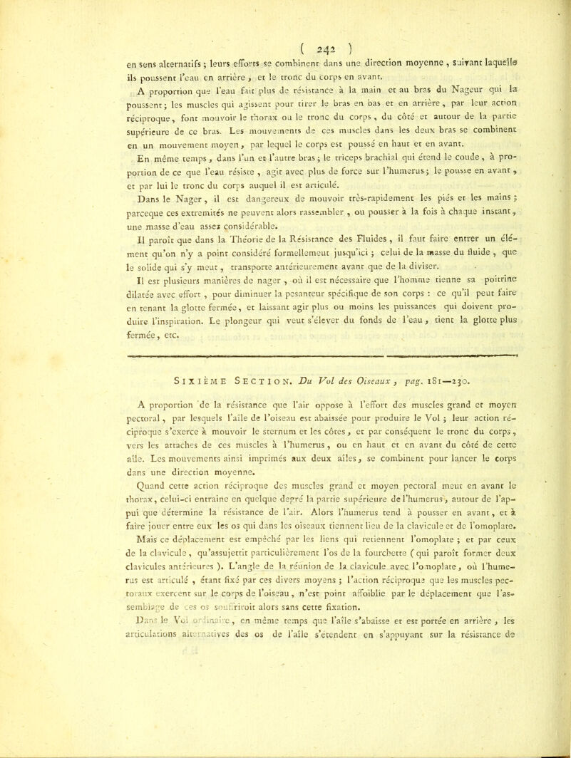 en sens alternatifs ; leurs efforts se combinent dans une direction moyenne , suivant laqueîl© ils poussent l’eau en arrière , et le tronc du corps en avant. A proportion que l’eau fait plus de résistance à la main et au bras du Nageur qui la poussent ; les muscles qui agissent pour tirer le bras en bas et en arrière, par leur action réciproque, font mouvoir le thorax ou le tronc du corps , du côté et autour de la partie supérieure de ce bras. Les mouvements de ces muscles dans les deux bras se combinent en un mouvement moyen , par lequel le corps est poussé en haut et en avant. En même temps, dans l’un et l’autre bras ; le triceps brachial qui étend le coude, à pro- portion de ce que l’eau résiste , agit avec plus de force sur l’humerus; le pousse en avant , et par lui le tronc du corps auquel il est articulé. Dans le Nager, il est dangereux de mouvoir très-rapidement les piés et les mains ; parceque ces extrémités ne peuvent alors rassembler , ou pousser à la fois à chaque instant, une masse d’eau asse* considérable. U paroît que dans la Théorie de la Résistance des Fluides , il faut faire entrer un élé- ment qu’on n’y a point considéré formellement jusqu’ici ; celui de la masse du fluide , que le solide qui s’y meut, transporte antérieurement avant que de la diviser. Il est plusieurs manières de nager , où il est nécessaire que l’homme tienne sa poitrine dilatée avec effort , pour diminuer la pesanteur spécifique de son corps : ce qu’il peut faire en tenant la glotte fermée, et laissant agir plus ou moins les puissances qui doivent pro- duire l’inspiration. Le plongeur qui veut s’élever du fonds de l’eau, tient la glotte plus fermée, etc. Sixième Section. Du Vol des Oiseaux, pag. 181—230. A proportion de la résistance que l’air oppose à l’effort des muscles grand et moyen pectoral, par lesquels l’aîle de l’oiseau est abaissée pour produire le Vol ; leur action ré- ciproque s’exerce à mouvoir le sternum et les côtes, et par conséquent le tronc du corps, vers les attaches de ces muscles à l’humerus, ou en haut et en avant du côté de cette aile. Les mouvements ainsi imprimés aux deux ailes, se combinent pour lancer le corps dans une direction moyenne. Quand cette action réciproque des muscles grand et moyen. pectoral meut en avant le thorax, celui-ci entraine en quelque degré la partie supérieure de l’humerus', autour de l’ap- pui que détermine la résistance de l’air. Alors l’humerus tend à pousser en avant, et à faire jouer entre eux les os qui dans les oiseaux tiennent lieu de la clavicule et de l’omoplate. Mais ce déplacement est empêché par les liens qui retiennent l’omoplate ; et par ceux de la clavicule, qu’assujettit particulièrement l’os de la fourchette ( qui paroît former deux clavicules antérieures ). L’angle de la réunion de la clavicule avec l’omoplate, où l’hume- rus est articulé , étant fixé par ces divers moyens ; l’action réciproque que les muscles pec- toraux exercent sur le corps de l’oiseau, n’est point affaiblie parle déplacement que l'as- semblage de ces os souffrirait alors sans cette fixation. Dans le Vol ordinaire, en même temps que l’atle s’abaisse et est portée en arrière , les articulations. alternatives des os de l’aîle s’étendent en s’appuyant sur la résistance de