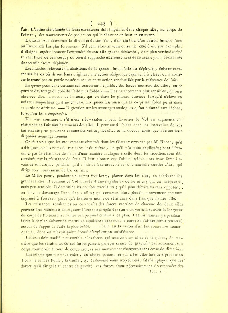 l’air. L’action simultanée de leurs extenseurs doit imprimer dans chaque aile , au corps de l’oiseau , des mouvements de projection qui le chassent en haut et en avant. L’oiseau peut détourner la direction de son Vol, d’un côté ou d’un autre, lorsque l’une ou l’autre aîle bat plus, fortement. S’il veut alors se tourner sur le côté droit par exemple r il éloigne supérieurement l’extremité de son aîle gauche déployée , d’un plan vertical dirigé suivant l’axe de son corps ; ou bien il rapproche inférieurement de ce même plan, l’extremité de son aîle droite déployée. Les muscles releveurs ou abaisseurs de la queue , lorsqu’elle est déployée , doivent exer- cer sur les os où ils ont leurs origines, une action réciproque ; qui tend à élever ou à abais- ser le tronc par sa partie postérieure : et cette action est fortifiée par la résistance de l’air. La queue peut dans certains cas entretenir l’équilibre des forces motrices des ailes, en se •portant davantage du côté de l’aîle plus foible. Des balancements plus sensibles , qu’on a observés dans la queue de l’oiseau, qui en tient les plumes écartées lorsqu’il s’élève en volant ; empêchent qu’il ne chavire. La queue fait aussi que le corps ne s’abat point dans sa partie postérieure. Digression sur les avantages analogues qu’on a donné aux flèches , lorsqu’on les a empennées. Un vent contraire , s’il n’est très - violent, peut favoriser le Vol en augmentant la résistance de l’air aux battements des aîles. Il peut aussi l’aider dans les intervalles de ces battements ; en poussant comme des voiles, les ailes et la queue, après que l’oiseau le» a disposées avantageusement. On fait voir que les mouvements observés dans les Oiseaux rameurs par M. Huber , qu’il a désignés par les noms de ressource et de pointe , et qu’il n’a point expliqués ; sont déter- minés par la résistance de l’air ; d’une manière analogue à celle dont les ricochets sont dé- terminés par la résistance de l’eau. Il faut ajouter que l’oiseau relève alors avec force l’a- vant de son corps , pendant qu’il continue à se mouvoir sur une nouvelle couche d’air, qui dirige son mouvement de bas en haut. Le Milan peut , pendant un temps fort long , planer dans les airs, en décrivant des grands cercles II soutient ce Vol à l’aide d’une trépidation de ses aîles ; qui est fréquente mais peu sensible. Il détermine les courbes circulaires ( qu’il peut décrire en sens opposés ) , en élevant davantage l’une de ses aîles ; qui conserve alors plus du mouvement commun imprimé à l’oiseau, parce qu’elle trouve moins de résistance dans l’air que l’autre aîle. Les puissances résultantes ou composées des forces motrices de chacune des deux aîles peuvent être réduites à deux; dont l’une soit dirigée dans un plan vertical suivant la longueur du corps de l’oiseau , et l’autre soit perpendiculaire à ce plan. Les résultantes perpendicu- laires à ce plan doivent se mettre en équilibre : sans quoi le corps de l’oiseau serait renversé autour de l’appui de l’aîle la plus foible. Telle est la raison d’un fait connu, et remar- quable , dont on n’avoit point donné d’explication satisfaisante. L’oiseau doit modifier et combiser les forces qui meuvent ses aîles et sa queue, de ma- nière que les résultantes de ces forces passent par son centre de gravité : car autrement son corps tournerait autour de ce centre , et son mouvement changeroit sans cesse de direction. Les efforts que fait pour voler , un oiseau pesant, et qui a les aîles foibles à proportion ( comme sont la Poule , la Caille , etc, ); deviendraient trop foibles, s’il n’employoit que des forces qu’il dirigeât au centre de gravité : ces forces étant nécessairement décomposées des Hlu