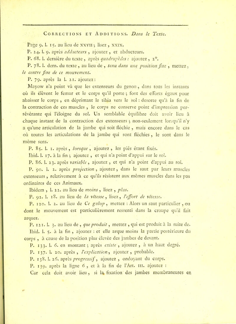 Corrections et Additions. Dans le Texte. Page 9. 1. 15. au lieu de xxvn -, lisez , xxix. P. 24. I. 9. après adducteurs , ajoutez , et abducteurs. P. <58. 1. dernière du texte , après quadrupèdes : ajoutez , 20. P. 78. 1. dern. du texte , au lieu de , tenu dans une position fixe , mettez, le centre fixe de ce mouvement. P. 79. après la 1. 21. ajoutez: Mayow n’a point vû que les extenseurs du genou , dans tous les instants où ils élèvent le fémur et le corps qu’il porte j font des efforts égaux pour abaisser le corps , en déprimant le tibia vers le sol : desorte qu’à la fin de la contraction de ces muscles , le corps ne conserve point d’impression per- sévérante qui Téloigne du sol. Un semblable équilibre doit avoir lieu à chaque instant de la contraction des extenseurs ; non-seulement lorsqu’il n’y a qu’une articulation de la jambe qui soit fléchie , mais encore dans le cas où toutes les articulations de la jambe qui sont fléchies, le sont dans le même sens. P. 85. 1. 1. après, lorsque , ajoutez, les piés étant fixés. Ibid. 1. 17. à la fin } ajoutez , et qui n’a point d’appui sur le sol. P. 8<5. 1. 23. après variable, ajoutez , et qui n’a point d’appui au sol. P. 90. 1. 2. après projection, ajoutez, dans le saut par leurs muscles extenseurs, relativement à ce qu’ils résistent aux mêmes muscles dans les pas ordinaires de ces Animaux. Ibidem , 1. 22. au lieu de moins, lisez , plus. P. 92. 1. 18. au lieu de la vitesse, lisez, l'effort de vitesse. P. 120. 1. 2. au lieu de Ce galop , mettez : Alors un saut particulier , ou dont le mouvement est particulièrement ressenti dans la croupe qu’il fait arquer. P. 121. 1. 3. au lieu de , que produit, mettez , qui est produit à la suite de. Ibid. 1. 5. à la fin , ajoutez : et elle arque moins la partie postérieure du corps , à cause de la position plus élevée des jambes de devant. P. 133. 1. <5. en montant 5 après existe , ajoutez , à un haut degré. P. 137. 1. 20. après, l'explication, ajoutez, probable. P. 138. 1. 2(5. après progressif, ajoutez , ondoyant du corps. P. 139. après la ligne 6 , et à la fin de l’Art, m. ajoutez : Car cela doit avoir lieu, si la, fixation des jambes membraneuses en