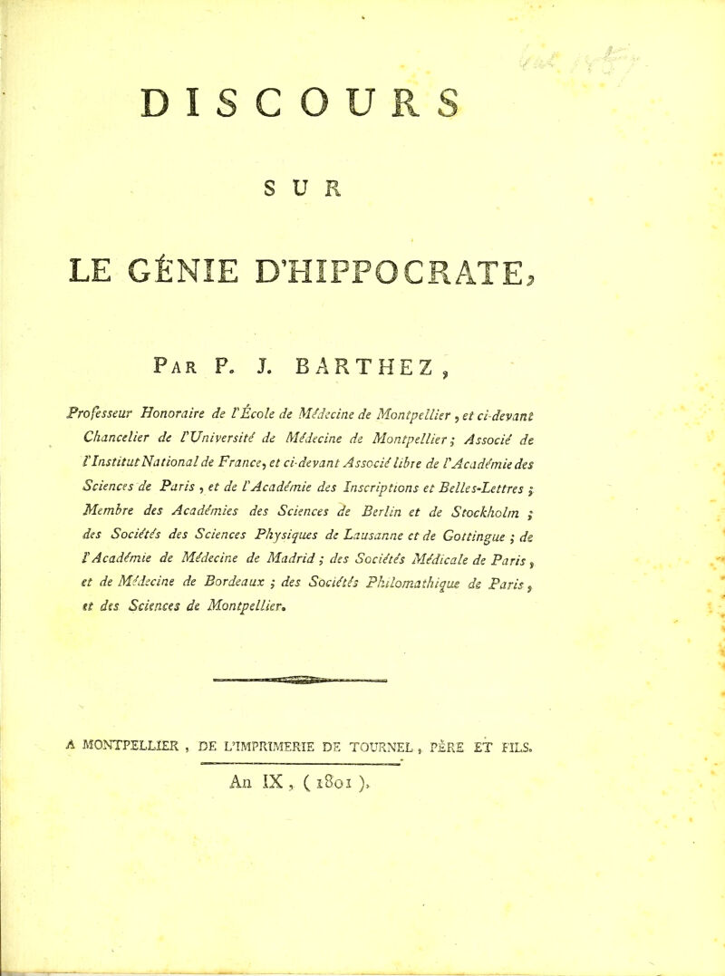 DISCOURS SUR LE GÉNIE D’HIPPOCRATE, Par P. J. BARTHEZ , Professeur Honoraire de l'École de Médecine de Montpellier , et ci-devant Chancelier de l'Université de Médecine de Montpellier , Associé de l'InstitutNational de France, et ci-devant Associé libre de l'Académie des Sciences de Paris , et de l'Académie des Inscriptions et Belles-Lettres Membre des Académies des Sciences de Berlin et de Stockholm ; des Sociétés des Sciences Physiques de Lausanne et de Gottingue ; de l'Académie de Médecine de Madrid ; des Sociétés Médicale de Paris, et de Médecine de Bordeaux ; des Sociétés Philomathique de Paris, tt des Sciences de Montpellier. A MONTPELLIER , DE L’IMPRIMERIE DE TOURNEE, PÈRE ET FILS. An IX * ( iBbi )*