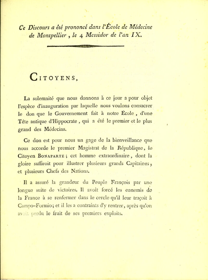 Ce Discours a été prononcé dans l'École de Médecine de Montpellier , le 4 Messidor de l'an l X. Citoyens, La solemnité que nous donnons à ce jour a pour objet l’espèce d’inauguration par laquelle nous voulons consacrer le don que le Gouvernement fait à notre Ecole , d’une Tête antique d’Hippocrate , qui a été le premier et le plus grand des Médecins. Ce don est pour nous un gage de la bienveillance que nous accorde le premier Magistrat de la République, le Citoyen Bonaparte ; cet homme extraordinaire, dont la gloire suffiroit pour illustrer plusieurs grands Capitaines ? et plusieurs Chefs des Nations. Il a assuré la grandeur du Peuple François par une longue suite de victoires. IL avoit forcé les ennemis de la France à se renfermer dans le cercle qu’il leur traçoit à Gampo-Formioi et il les a contraints d’y rentrer, après qu’on a.v L perdu le fruit de ses premiers exploits.