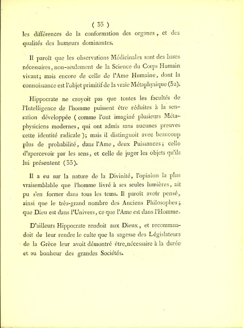 les différences de la conformation des organes , et des qualités des humeurs dominantes. Il paroît que les observations Médicinales sont des bases nécessaires, non-seulement de la Science du Corps Humain vivant; mais encore de celle de l’Ame Humaine, dont la connoissance est l’objet primitif de la vraie Métaphysique (32)» Hippocrate ne croyoit pas que toutes les facultés de l’Intelligence de l’homme puissent être réduites à la sen- sation développée ( comme l’ont imaginé plusieurs Méta- physiciens modernes, qui ont admis sans aucunes preuves cette identité radicale); mais il distinguoit avec beaucoup plus de probabilité, dans l’Ame, deux Puissances ; celle d’apercevoir par les senset celle de juger les objets qu’ils- lui présentent (33)» Il a eu sur la nature de la Divinité, l’opinion la plus- vraisemblable que l’homme livré à ses seules lumières,, ait pu s’en former dans tous les tems. Il paroît avoir pensé,, ainsi que le très-grand nombre des Anciens Philosophes ÿ que Dieu est dans l’Univers, ce que l’Ame est dans l’Homme» D’ailleurs Hippocrate rendoit aux Dieux, et recomman- doit de leur rendre le culte que la sagesse des Législateurs de la Grèce leur avoit démontré être,nécessaire à la durée et au bonheur des grandes Sociétés*