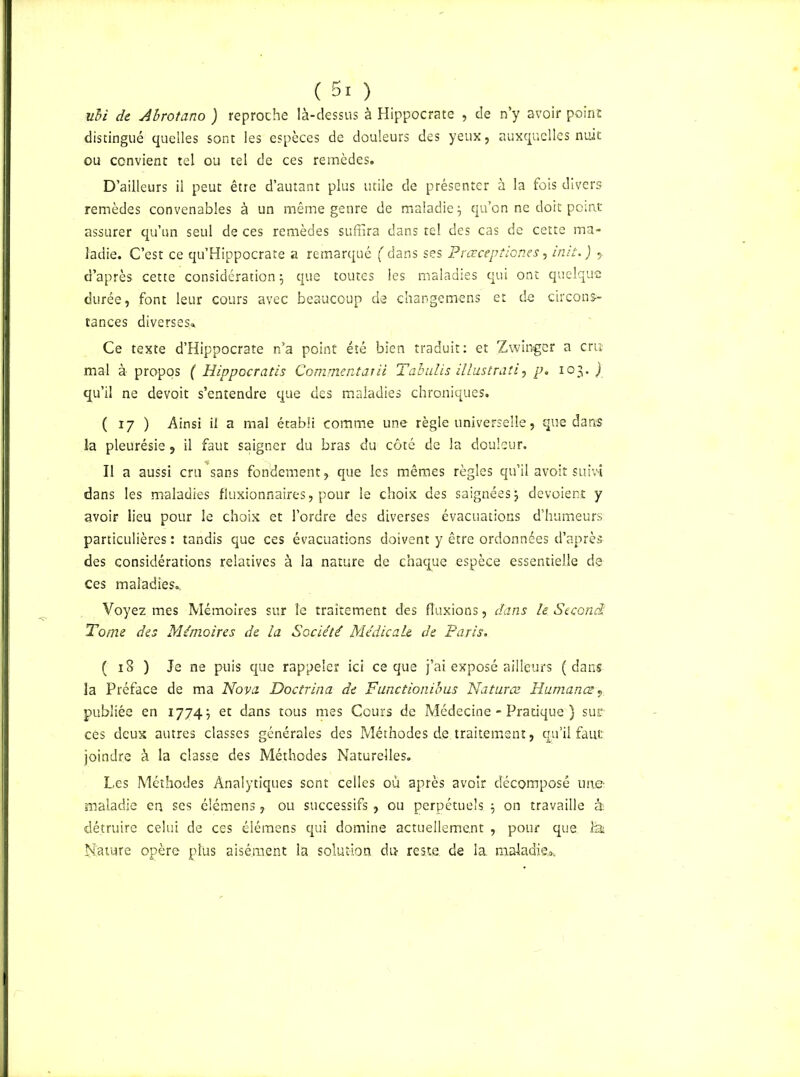 ubi de Abrotano ) reproche là-dessus à Hippocrate , de n’y avoir point distingué quelles sont les espèces de douleurs des yeux, auxquelles nuit ou convient tel ou tel de ces remèdes. D’ailleurs il peut être d’autant plus utile de présenter à la fois divers remèdes convenables à un même genre de maladie j qu’on ne doit point assurer qu’un seul de ces remèdes suffira dans tel des cas de cette ma- ladie. C’est ce qu’Hippocrate a remarqué ( dans ses Prœceptiones, init.) y d’après cette considération j que toutes les maladies qui ont quelque durée, font leur cours avec beaucoup de changemens et de circons- tances diverses* Ce texte d’Hippocrate n’a point été bien traduit: et Zwinger a cru mal à propos ( Hippocratis Commentai ii Tabulis illustrait, p. 103. ) qu’il ne devoit s’entendre que des maladies chroniques. ( 17 ) Ainsi il a mal établi comme une règle universelle, que dans la pleurésie, il faut saigner du bras du côté de la douleur. Il a aussi cru’sans fondement, que les mêmes règles qu’il avoit suivi dans les maladies fluxionnaires, pour le choix des saignées5 dévoient y avoir lieu pour le choix et l’ordre des diverses évacuations d’humeurs particulières : tandis que ces évacuations doivent y être ordonnées d’après des considérations relatives à la nature de chaque espèce essentielle de ces maladies* Voyez mes Mémoires sur le traitement des fluxions, dans le Second: Tome des Mémoires de la Société Médicale de Paris. ( 18 ) Je ne puis que rappeler ici ce que j’ai exposé ailleurs (dans la Préface de ma Nova Doctrina de Functionibus Naturce Humana?, publiée en 1774} et dans tous mes Cours de Médecine - Pratique ) suc cés deux autres classes générales des Méthodes d.e traitement, qu’il faut joindre à la classe des Méthodes Naturelles. Les Méthodes Analytiques sont celles où après avoir décomposé une maladie en ses élémens, ou successifs, ou perpétuels $ on travaille à détruire celui de ces élémens qui domine actuellement , pour que la Nature opère plus aisément la solution du reste de la maladie»,