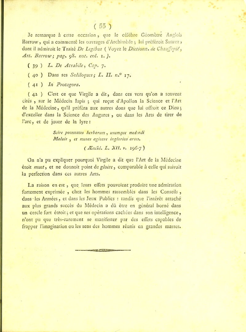 Je remarque à cette occasion , que le célèbre Géomètre Anglois Barrow, qui a commenté les ouvrages d’Archimède ; lui préféroit Suarez» dont il admiroit le Traité De Legibus ( Voyez le Dictionn. de Chaujfepié, Art. Barrow; pag, 98. not. col. 1. ). ( 39 ) L. De Atrabile, Cap. 7. ( 40 ) Dans ses Soliloques ,• L. IL n.° 17. ( 41 ) In P rot agora. ( 42, ) C’est ce que Virgile a dit, dans ces vers qu’on a souvent cités , sur le Médecin lapis ; qui reçut d’Apollon la Science et l’Art de la Médecine, qu’il préféra aux autres dons que lui offroit ce Dieu ; d’exceller dans la Science des Augures , ou dans les Arts de tirer de! î’arc, et de jouer de la lyre: Scire potestates herbarum , usumque meiindi JVLaluit j et mutas agitare inglorius artes. ( Æncid. L. XII. v. 196-7) On n’a pu expliquer pourquoi Virgile a dit que l’Art de la Médecine étoit muet, et ne donnoit point de gloire 7 comparable à celle qui suivoit la perfection dans ces autres Arts. La raison en est , que leurs effets pouvoient produire une admiration fortement exprimée , chez les hommes rassemblés dans les Conseils , dans • les Armées, et dans les Jeux Publics : tandis que l’intérêt attaché aux plus grands succès du Médecin a dû être en général borné dans un cercle fort étroit; et que ses opérations cachées dans son intelligence, n’ont pu que très-rarement se manifester par des effets capables de frapper l’imagination ou les sens des hommes réunis en grandes masses.