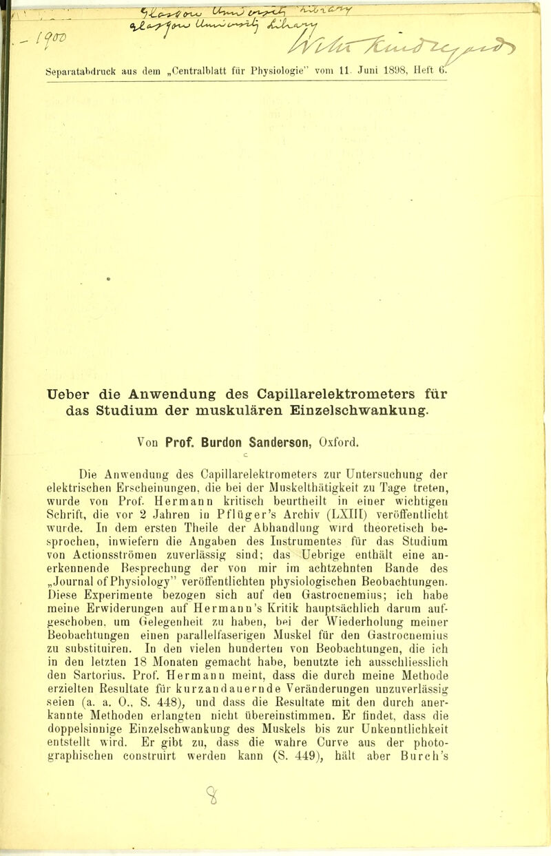 5J<Le-^<7<n*-> .n -^..- . n. / 'I Separatabdruck aus dem „Centralblatt für Physiologie” vom 11. Juni 1898, Heft 6. Ueber die Anwendung des Capillarelektrometers für das Studium der muskulären Einzelschwankung. Die Anwendung des Capillarelektrometers zur Untersuchung der elektrischen Erscheinungen, die bei der Muskelthätigkeit zu Tage treten, wurde von Prof. Hermann kritisch beurtheilt in einer wichtigen Schrift, die vor 2 Jahren in Pflüger’s Archiv (LXIII) veröffentlicht wurde. In dem ersten Theile der Abhandlung wird theoretisch be- sprochen, inwiefern die Angaben des Instrumentes für das Studium von Actionsströmen zuverlässig sind; das Uebrige enthält eine an- erkennende Besprechung der von mir im achtzehnten Bande des „Journal of Physiology” veröffentlichten physiologischen Beobachtungen. Diese Experimente bezogen sich auf den Gastrocnemius; ich habe meine Erwiderungen auf Hermann’s Kritik hauptsächlich darum auf- geschoben, um Gelegenheit zu haben, bei der Wiederholung meiner Beobachtungen einen parallelfaserigen Muskel für den Gastrocnemius zu substituiren. In den vielen hunderten von Beobachtungen, die ich in den letzten 18 Monaten gemacht habe, benutzte ich ausschliesslich den Sartorius. Prof. Hermann meint, dass die durch meine Methode erzielten Resultate für kurzandauernde Veränderungen unzuverlässig kannte Methoden erlangten nicht übereinstimmen. Er findet, dass die doppelsinnige Einzelschwankung des Muskels bis zur Unkenntlichkeit entstellt wird. Er gibt zu, dass die wahre Curve aus der photo- graphischen eonstruirt werden kann (S. 449), hält aber Burch’s Von Prof. Burdon Sanderson, Oxford.