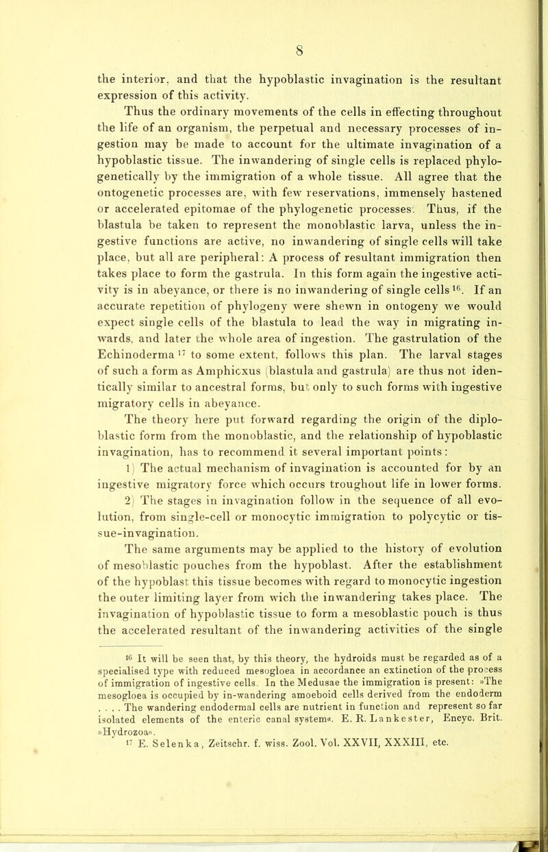 the interior. and that the hypoblastic invagination is the resultant expression of this activity. Thus the ordinary movements of the cells in effecting throughout the life of an organism, the perpetual and necessary processes of in- gestion may be made to account for the ultimate invagination of a hypoblastic tissue. The inwandering of single cells is replaced phylo- genetically by the immigration of a whole tissue. All agree that the ontogenetic processes are, with few reservations, immensely hastened or accelerated epitomae of the phylogenetic processes. Thus, if the blastula be taken to represent the monoblastic larva, unless the in- gestive functions are active, no inwandering of single cells will take place, but all are peripheral: A process of resultant immigration then takes place to form the gastrula. In this form again the ingestive acti- vity is in abeyance, or there is no inwandering of single cells ie. If an accurate repetition of phylogeny were shewn in ontogeny we would expect single cells of the blastula to lead the way in migrating in- wards, and later the whole area of ingestion. The gastrulation of the Echinoderma 17 to some extent, follows this plan. The larval stages of such a form as Amphicxus (blastula and gastrula) are thus not iden- tically similar to ancestral forms, but only to such forms with ingestive migratory cells in abeyance. The theory here put forward regarding the origin of the diplo- blastic form from the monoblastic, and the relationship of hypoblastic invagination, has to recommend it several important points: 1) The actual mechanism of invagination is accounted for by an ingestive migratory force which occurs troughout life in lower forms. 2) The stages in invagination follow in the sequence of all evo- lution, from single-cell or monocytic immigration to polycytic or tis- sue—invagination. The same arguments may be applied to the history of evolution of mesoblastic pouches from the hypoblast. After the establishment of the hypoblast this tissue becomes with regard to monocytic ingestion the outer limiting layer from wich the inwandering takes place. The invagination of hypoblastic tissue to form a mesoblastic pouch is thus the accelerated resultant of the inwandering activities of the single 16 It will be seen that, by this theory, the hydroids must be regarded as of a specialised type with reduced mesogloea in accordance an extinction of the process of immigration of ingestive cells. In the Medusae the immigration is present: »The mesogloea is occupied by in-wandering amoeboid cells derived from the endoderm .... The wandering endodermal cells are nutrient in function and represent so far isolated elements of the enteric canal System«. E. R. Lankester, Encyc. Brit. »Hydrozoa«. 17 E. Selenka, Zeitschr. f. wiss. Zool. Vol. XXVII, XXXIII, etc.