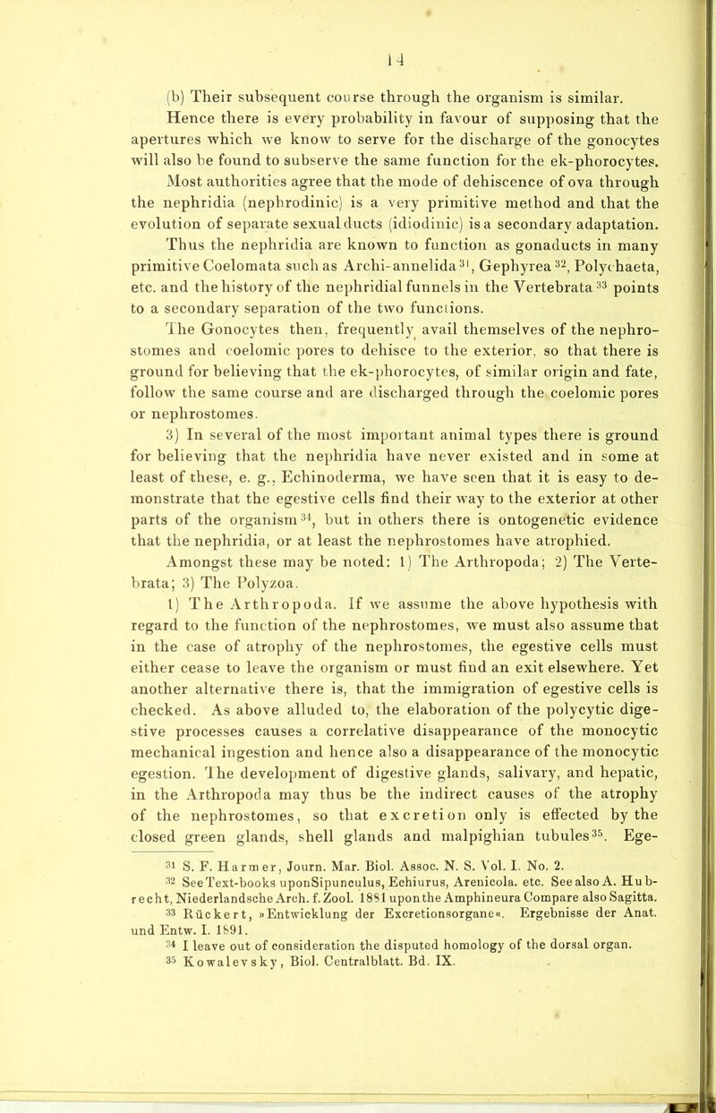 (b) Their subsequent course through the organism is similar. Hence there is every probability in favour of supposing that the apertures which we know to serve for the discharge of the gonocytes will also be found to subserve the same function for the ek-phorocytes. Most authorities agree that the mode of dehiscence of ova through the nephridia (nephrodinic) is a very primitive method and that the evolution of separate sexual ducts (idiodinic) isa secondary adaptation. Thus the nephridia are known to function as gonaducts in many primitive Coelomata such as Archi-annelida31, Gephyrea32, Polychaeta, etc. and thehistory of the nephridial funnels in the Vertebrata33 points to a secondary Separation of the two functions. The Gonocytes then, frequently avail themselves of the nephro- stomes and coelomic pores to dehisce to the exterior, so that there is ground for believing that the ek-phorocytes, of similar origin and fate, follow the same course and are discharged through the coelomic pores or nephrostomes. 3) In several of the most important animal types there is ground for believing that the nephridia have never existed and in some at least of these, e. g., Echinoderma, we have seen that it is easy to de- monstrate that the egestive cells find their way to the exterior at other parts of the organism34, but in others there is ontogenetic evidence that the nephridia, or at least the nephrostomes have atrophied. Amongst these may be noted: 1) The Arthropoda; 2) The Verte- brata; 3) The Polyzoa. I) The Arthropoda. If we assume the above hypothesis with regard to the function of the nephrostomes, we must also assume that in the case of atrophy of the nephrostomes, the egestive cells must either cease to leave the organism or must find an exit elsewhere. Yet another alternative there is, that the immigration of egestive cells is checked. As above alluded to, the elaboration of the polycytic dige- stive processes causes a correlative disappearance of the monocytic mechanical ingestion and hence also a disappearance of the monocytic egestion. The development of digestive glands, salivary, and hepatic, in the Arthropoda may thus be the indirect causes of the atrophy of the nephrostomes, so that excretion only is effected by the closed green glands, shell glands and malpighian tubules35. Ege- 31 S. F. Harm er, Journ. Mar. Biol. Assoc. N. S. Vol. I. No. 2. 32 SeeText-books uponSipunculus, Echiurus, Arenicola. etc. SeealsoA. Hub- recht, Niederlandsche Arch. f. Zool. 1881uponthe Amphineura Compare also Sagitta. 33 Rückert, »Entwicklung der Excretionsorgane«. Ergebnisse der Anat. und Entw. I. 1891. 34 I leave out of consideration the disputed homology of the dorsal organ. 33 Kowalevsky, Biol. Centralblatt. Bd. IX.