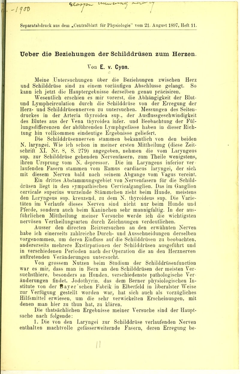 Separatabdruck aus dem „Centralblatt für Physiologie” vom 21. August 1897, Heft 11. Ueber die Beziehungen der Schilddrüsen zum Herzen. Ton E. v. Cyon. C Meine .Untersuchungen über die Beziehungen zwischen Herz und Schilddrüse sind zu einem vorläufigen Abschlüsse gelangt. So kann ich jetzt die Hauptergebnisse derselben genau präcisiren. Wesentlich erschien es mir vorerst, die Abhängigkeit der Blut- und Lymphcirculation durch die Schilddrüse von der Erregung der Herz- und Schilddrüsennerven zu untersuchen. Messungen des Seiten- druckes in der Arteria thyroidea sup., der Ausflussgeschwindigkeit des Blutes aus der Vena thyroidea infer. und Beobachtung der Fül- lungsdifferenzen der abführenden Lymphgefässe haben in dieser Rich- tung hin vollkommen eindeutige Ergebnisse geliefert. Die Schilddrüsennerven stammen bekanntlich von den beiden N. laryngei. Wie ich schon in meiner ersten Mittheiluug (diese Zeit- schrift XI, Nr. 8, S. 279) angegeben, nehmen die vom Larvngeus sup. zur Schilddrüse gehenden Nervenfasern, zum Theile wenigstens, ihren Ursprung vom N. depressor. Die im Laryngens inferior ver- laufenden Fasern stammen vom Ramus cardiacus laryngei, der sich mit diesem Nerven bald nach seinem Abgänge vom Vagus vereint. Ein drittes Abstammungsgebiet von Nervenfasern für die Schild- drüsen liegt in den sympathischen Cervicalganglien. Das im Ganglion cervicale superius wurzelnde Stämmchen zieht beim Hunde, meistens den Laryngeus sup. kreuzend, zu dem N. thyroideus sup. Die Varie- täten im Verlaufe dieses Nerven sind nicht nur beim Hunde und Pferde, sondern auch beim Kaninchen sehr mannigfaltig. In der aus- führlichen Mittheilung meiner Versuche werde ich die wichtigsten nervösen Vertheilungsarten durch Zeichnungen verdeutlichen. Ausser den directen Reizversuchen an den erwähnten Nerven habe ich einerseits zahlreiche Durch- und Ausschneidungen derselben vorgenommen, um deren Einfluss auf die Schilddrüsen zu beobachten, andererseits mehrere Exstirpationen der Schilddrüsen ausgeführt und in verschiedenen Perioden nach der Operation die an den Herznerven auftretenden Veränderungen untersucht. Von grossem Nutzen beim Studium der Schilddrüsenfunction war es mir, dass man in Bern an den Schilddrüsen der meisten Ver- suchstiere, besonders an Hunden, verschiedenste pathologische Ver- änderungen findet. Jodothyrin, das dem Berner physiologischen In- stitute von der Bayer’schen Fabrik in Elberfeld in liberalster Weise zur Verfügung gestellt worden war, hat sich auch als vorzügliches Hilfsmittel erwiesen, um die sehr verwickelten Erscheinungen, mit denen man hier zu thun hat, zu klären. Die thatsächlichen Ergebnisse meiner Versuche sind der Haupt- sache nach folgende: 1. Die von den Laryngei zur Schilddrüse verlaufenden Nerven enthalten machtvolle gefässerweiternde Fasern, deren Erregung be-