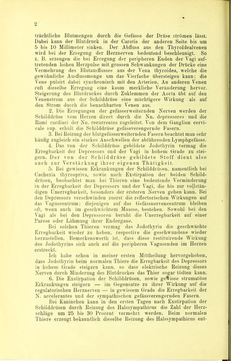 träehtliche Blutmengen durch die Gefässe der Drüse strömen lässt. Dabei kann der Blutdruck in der Carotis der anderen Seite bis um 5 bis 10 Millimeter sinken. Der Abfluss aus den Thyroidealvenen wird bei der Erregung der Herznerven bedeutend beschleunigt. So z. B. erzeugen die bei Erregung der peripheren Enden der Vagi auf- tretenden hohen Herzpulse mit grossen Schwankungen der Drücke eine Vermehrung des Blutausflusses aus der Vena thyroidea, welche die gewöhnliche Ausflussmenge um das Vierfache übersteigen kann; die Vene pulsirt dabei syuchronisch mit den Arterien. An anderen Venen ruft dieselbe Erregung eine kaum merkliche Veränderung hervor. Steigerung des Blutdruckes durch Zuklemmen der Aorta übt auf den Venenstrom aus der Schilddrüse eine mächtigere Wirkung als auf den Strom durch die benachbarten Venen aus. 2. Die Erregungen der gefässerweiternden Nerven werden der Schilddrüse vom Herzen direct durch die Nn. depressores und die Rami cardiaci der Nn. recurrentes zugeleitet. Von dem Ganglion cervi- cale sup. erhält die Schilddrüse gefässverengernde Fasern. 3. Bei Reizung der blutgefässerweiternden Fasern beachtet man sehr häufig zugleich ein starkes Anschwellen der abführenden Lymphgefässe. 4. Das von der Schilddrüse gebildete Jodotbyrin vermag die Erregbarkeit der Depressors und der Vagi in hohem Grade zu stei- gern. Der von der Schilddrüse gebildete Stoff dient also auch zur Verstärkung ihrer eigenen Thätigkeit. 5. Bei gewissen Erkrankungen der Schilddrüsen, namentlich bei Cachexia thyreopriva, sowie nach Exstirpation der beiden Schild- drüsen, beobachtet mau bei Thieren eine bedeutende Verminderung in der Erregbarkeit der Depressors und der Vagi, die bis zur vollstän- digen Unerregbarkeit, besonders der ersteren Nerven gehen kann. Bei den Depressors verschwinden zuerst die reflectorischen Wirkungen auf das Vaguscentrum; diejenigen auf das Gefässnervencentrum bleiben oft, wenn auch im geschwächtem Maasse, bestehen. Sowohl bei den Vagi als bei den Depressoren beruht die Unerregbarkeit auf einer Parese oder Lähmung ihrer Endorgane. Bei solchen Thieren vermag das Jodothyriu die geschwächte Erregbarkeit wieder zu heben, respective die geschwundene wieder herzustellen. Bemerkenswerth ist, dass diese restituirende Wirkung des Jodothyrins sich auch auf die peripheren Vagusenden im Herzen erstreckt. Ich habe schon in meiner ersten Mittheilung hervorgehoben, dass Jodothyrin beim normalen Thiere die Erregbarkeit des Depressors in hohem Grade steigern kann, so dass elektrische Reizung dieses Nerven durch Minderung des Blutdruckes das Thier sogar tödten kann. 6. Die Exstirpation der Schilddrüsen, sowie gewisse strumatöse Erkrankungen steigern — im Gegensätze zu ihrer Wirkung auf die regulatorischen Herznerven — in gewissem Grade die Erregbarkeit der N. accelerantes und der sympathischen gefässverengernden Fasern. Bei Kaninchen kann in den ersten Tagen nach Exstirpation der Schilddrüsen durch Reizung des Halssympathicus die Zahl der Herz- schläge um 25 bis 30 Proceut vermehrt werden. Beim normalen Thiere erzeugt bekanntlich dieselbe Reizung des Halssympathicus ent-