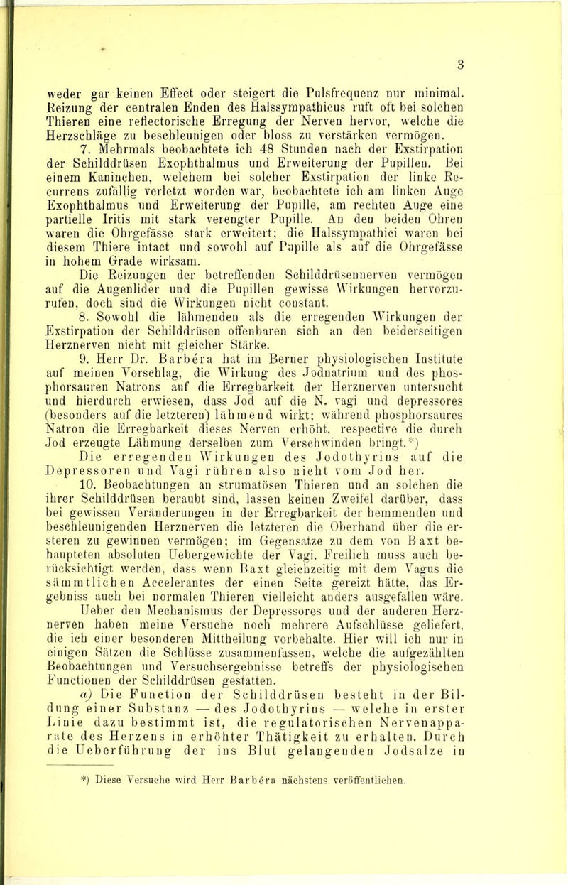 weder gar keinen Effect oder steigert die Pulsfrequenz nur minimal. Reizung der centralen Enden des Halssympathicus ruft oft bei solchen Thieren eine reflectorische Erregung der Nerven hervor, welche die Herzschläge zu beschleunigen oder bloss zu verstärken vermögen. 7. Mehrmals beobachtete ich 48 Stunden nach der Exstirpation der Schilddrüsen Exophthalmus und Erweiterung der Pupillen. Bei einem Kaninchen, welchem bei solcher Exstirpation der linke Re- currens zufällig verletzt worden war, beobachtete ich am linken Auge Exophthalmus und Erweiterung der Pupille, am rechten Auge eine partielle Iritis mit stark verengter Pupille. An den beiden Ohren waren die Ohrgefässe stark erweitert; die Halssympathici waren bei diesem Thiere intact und sowohl auf Pupille als auf die Ohrgefässe in hohem Grade wirksam. Die Reizungen der betreffenden Schilddrüsennerven vermögen auf die Augenlider und die Pupillen gewisse Wirkungen hervorzu- rufen, doch sind die Wirkungen nicht constant. 8. Sowohl die lähmenden als die erregenden Wirkungen der Exstirpation der Schilddrüsen offenbaren sich an den beiderseitigen Herznerven nicht mit gleicher Stärke. 9. Herr Dr. Barbera hat im Berner physiologischen Institute auf meinen Vorschlag, die Wirkung des Jodnatrium und des phos- phorsauren Natrons auf die Erregbarkeit der Herznerven untersucht und hierdurch erwiesen, dass Jod auf die N. vagi und depressores (besonders auf die letzteren) lähmend wirkt; während phosphorsaures Natron die Erregbarkeit dieses Nerven erhöht, respective die durch Jod erzeugte Lähmung derselben zum Verschwinden bringt.*) Die erregenden Wirkungen des Jodothyrins auf die Depressoren und Vagi rühren also nicht vom Jod her. 10. Beobachtungen an strumatösen Thieren und an solchen die ihrer Schilddrüsen beraubt sind, lassen keinen Zweifel darüber, dass bei gewissen Veränderungen in der Erregbarkeit der hemmenden und beschleunigenden Herznerven die letzteren die Oberhand über die er- steren zu gewinnen vermögen; im Gegensätze zu dem von Baxt be- haupteten absoluten Uebergewichte der Vagi. Freilich muss auch be- rücksichtigt werden, dass wenn Baxt gleichzeitig mit dem Vagus die sämmtlichen Accelerantes der einen Seite gereizt hätte, das Er- gebnis auch bei normalen Thieren vielleicht anders ausgefallen wäre. Ueber den Mechanismus der Depressores und der anderen Herz- nerven haben meine Versuche noch mehrere Aufschlüsse geliefert, die ich einer besonderen Mittheilung Vorbehalte. Hier will ich nur in einigen Sätzen die Schlüsse zusammenfassen, welche die aufgezählten Beobachtungen und Versuchsergebnisse betreffs der physiologischen Functionen der Schilddrüsen gestatten. a) Die Function der Schilddrüsen besteht in der Bil- dung einer Substanz — des Jodothyrins — welche in erster Linie dazu bestimmt ist, die regulatorischen Nervenappa- rate des Herzens in erhöhter Thätigkeit zu erhalten. Durch die Ueberführung der ins Blut gelangenden Jodsalze in *) Diese Versuche wird Herr Barbara nächstens veröffentlichen.