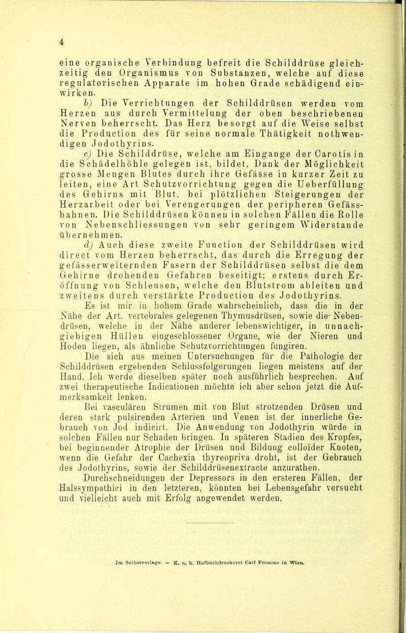 eine organische Verbindung befreit die Schilddrüse gleich- zeitig den Organismus von Substanzen, welche auf diese regulatorischen Apparate im hohen Grade schädigend ein- wirken. b) Die Verrichtungen der Schilddrüsen werden vom Herzen aus durch Vermittelung der oben beschriebenen Nerven beherrscht. Das Herz besorgt auf die Weise selbst die Production des für seine normale Thätigkeit nothweu- digen Jodothyrins. c) Die Schilddrüse, welche am Eingänge der Carotis in die Sehädelhöhle gelegen ist, bildet, Dank der Möglichkeit grosse Mengen Blutes durch ihre Gefässe in kurzer Zeit zu leiten, eine Art Schutzvorrichtung gegen die Ueberfüllung des Gehirns mit Blut, bei plötzlichen Steigerungen der Herzarbeit oder bei Verengerungen der peripheren Gefäss- bahnen. Die Schilddrüsen können in solchen Fällen die Rolle von Nebenschliessungen von sehr geringem Widerstande übernehmen. d) Auch diese zweite Function der Schilddrüsen wird direct vom Herzen beherrscht, das durch die Erregung der gefässerweiternden Fasern der Schilddrüsen selbst die dem Gehirne drohenden Gefahren beseitigt; erstens durch Er- öffnung von Schleusen, welche den Blutstrom ableiten und zweitens durch verstärkte Production des Jodothyrins. Es ist mir in hohem Grade wahrscheinlich, dass die in der Nähe der Art. vertebrales gelegenen Thymusdrüsen, sowie die* Neben- drüsen, welche in der Nähe anderer lebenswichtiger, in unnach- giebigen Hüllen eingeschlossener Organe, wie der Nieren und Hoden liegen, als ähnliche Schutzvorrichtungen fungiren. Die sich aus meinen Untersuchungen für die Pathologie der Schilddrüsen ergebenden Schlussfolgerungen liegen meistens auf der Hand. Ich werde dieselben später noch ausführlich besprechen. Auf zwei therapeutische Indicationen möchte ich aber schon jetzt die Auf- merksamkeit lenken. Bei vasculären Strumen mit von Blut strotzenden Drüsen und deren stark pulsirenden Arterien und Venen ist der innerliche Ge- brauch von Jod indicirt. Die Anwendung von Jodothyrin würde in solchen Fällen nur Schaden bringen. In späteren Stadien des Kropfes, bei beginnender Atrophie der Drüsen und Bildung colloider Knoten, wenn die Gefahr der Cachexia tbyreopriva droht, ist der Gebrauch des Jodothyrins, sowie der Schilddrüsenextracte anzurathen. Durchscbneidungen der Depressors in den erstereu Fällen, der Halssympathici in den letzteren, könnten bei Lebensgefahr versucht und vielleicht auch mit Erfolg angewendet werden. Im Selbstverläge. — K. u. k. Hofbuchdrockerei Carl Fromme in Wien.