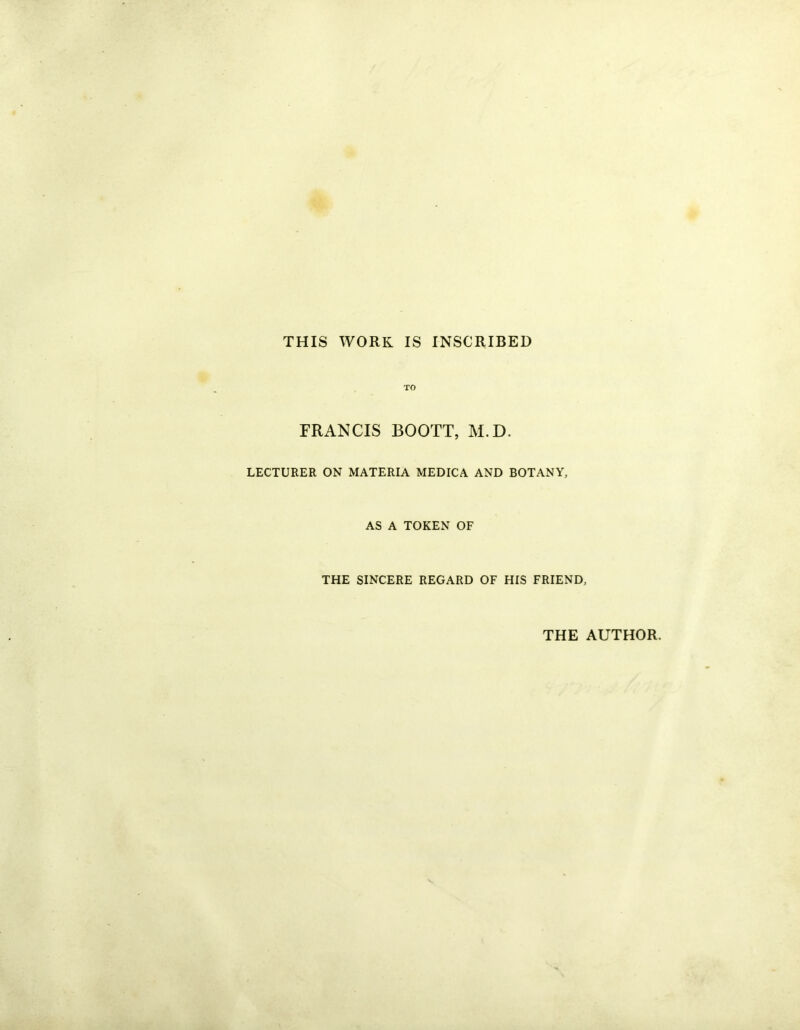 THIS WORK IS INSCRIBED TO FRANCIS BOOTT, M.D. LECTURER ON MATERIA MEDICA AND BOTANY, AS A TOKEN OF THE SINCERE REGARD OF HIS FRIEND, THE AUTHOR.