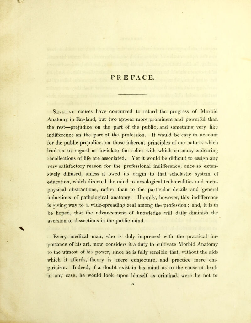 PRE FACE. Several causes have concurred to retard the progress of Morbid Anatomy in England, but two appear more prominent and powerful than the rest—prejudice on the part of the public, and something very like indifference on the part of the profession. It would be easy to account for the public prejudice, on those inherent principles of our nature, which lead us to regard as inviolate the relics with which so many endearing recollections of life are associated. Yet it would be difficult to assign any very satisfactory reason for the professional indifference, once so exten- sively diffused, unless it owed its origin to that scholastic system of education, which directed the mind to nosological technicalities and meta- physical abstractions, rather than to the particular details and general inductions of pathological anatomy. Happily, however, this indifference is giving way to a wide-spreading zeal among the profession; and, it is to be hoped, that the advancement of knowledge will daily diminish the aversion to dissections in the public mind. % Every medical man, who is duly impressed with the practical im- portance of his art, now considers it a duty to cultivate Morbid Anatomy to the utmost of his power, since he is fully sensible that, without the aids which it affords, theory is mere conjecture, and practice mere em- piricism. Indeed, if a doubt exist in his mind as to the cause of death in any case, he would look upon himself as criminal, were he not to A