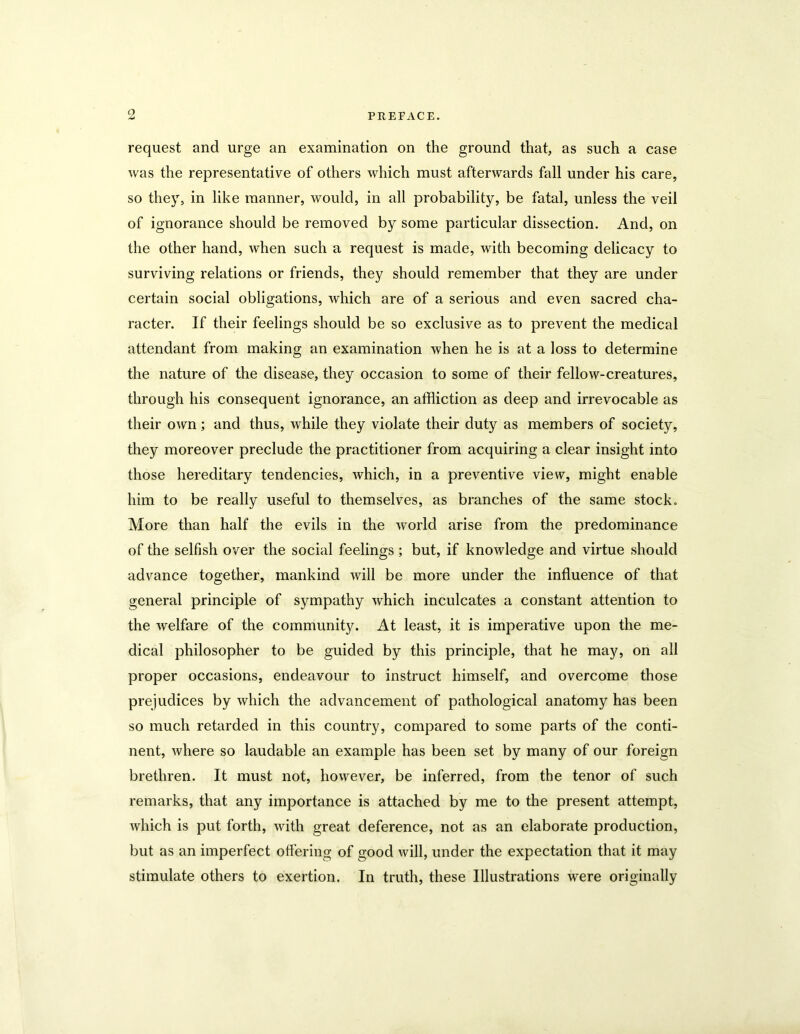 request and urge an examination on the ground that, as such a case was the representative of others which must afterwards fall under his care, so they, in like manner, would, in all probability, be fatal, unless the veil of ignorance should be removed by some particular dissection. And, on the other hand, when such a request is made, with becoming delicacy to surviving relations or friends, they should remember that they are under certain social obligations, which are of a serious and even sacred cha- racter. If their feelings should be so exclusive as to prevent the medical attendant from making an examination when he is at a loss to determine the nature of the disease, they occasion to some of their fellow-creatures, through his consequent ignorance, an affliction as deep and irrevocable as their own; and thus, while they violate their duty as members of society, they moreover preclude the practitioner from acquiring a clear insight into those hereditary tendencies, which, in a preventive view, might enable him to be really useful to themselves, as branches of the same stock. More than half the evils in the world arise from the predominance of the selfish over the social feelings; but, if knowledge and virtue should advance together, mankind will be more under the influence of that general principle of sympathy which inculcates a constant attention to the welfare of the community. At least, it is imperative upon the me- dical philosopher to be guided by this principle, that he may, on all proper occasions, endeavour to instruct himself, and overcome those prejudices by which the advancement of pathological anatomy has been so much retarded in this country, compared to some parts of the conti- nent, where so laudable an example has been set by many of our foreign brethren. It must not, however, be inferred, from the tenor of such remarks, that any importance is attached by me to the present attempt, which is put forth, with great deference, not as an elaborate production, but as an imperfect offering of good will, under the expectation that it may stimulate others to exertion. In truth, these Illustrations were originally