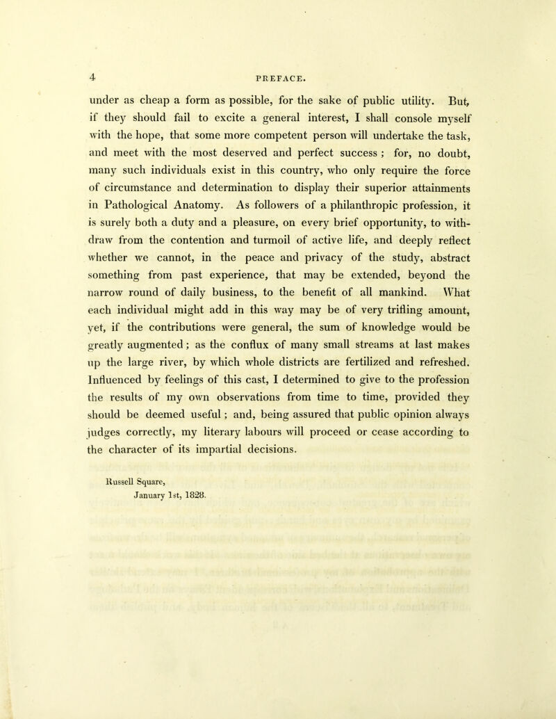 under as cheap a form as possible, for the sake of public utility. Bub if they should fail to excite a general interest, I shall console myself with the hope, that some more competent person will undertake the task, and meet with the most deserved and perfect success ; for, no doubt, many such individuals exist in this country, who only require the force of circumstance and determination to display their superior attainments in Pathological Anatomy. As followers of a philanthropic profession, it is surely both a duty and a pleasure, on every brief opportunity, to with- draw from the contention and turmoil of active life, and deeply reflect whether we cannot, in the peace and privacy of the study, abstract something from past experience, that may be extended, beyond the narrow round of daily business, to the benefit of all mankind. What each individual might add in this way may be of very trifling amount, yet, if the contributions were general, the sum of knowledge would be greatly augmented; as the conflux of many small streams at last makes up the large river, by which whole districts are fertilized and refreshed. Influenced by feelings of this cast, I determined to give to the profession the results of my own observations from time to time, provided they should be deemed useful; and, being assured that public opinion always judges correctly, my literary labours will proceed or cease according to the character of its impartial decisions. Russell Square, January 1st, 1828.